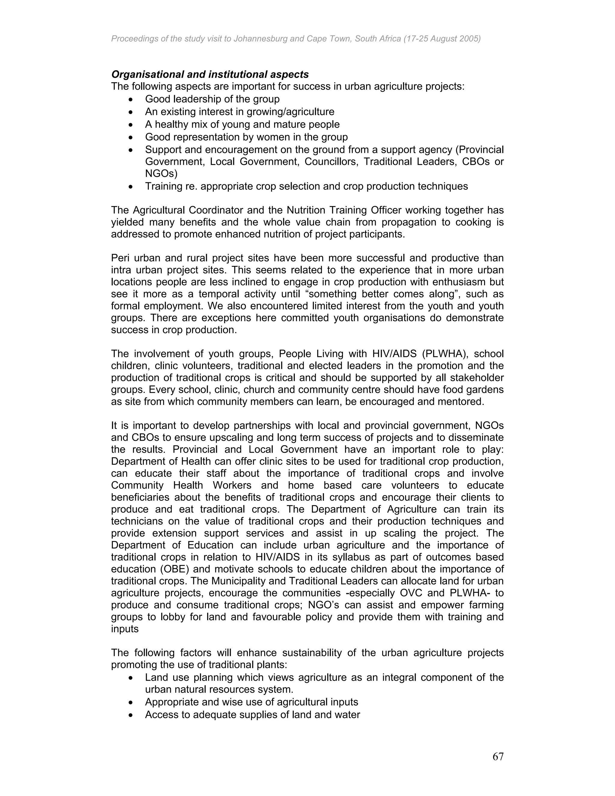 Proceedings of the study visit to Johannesburg and Cape Town, South Africa (17-25 August 2005)
67
Organisational and institutional aspects
The following aspects are important for success in urban agriculture projects:
• Good leadership of the group
• An existing interest in growing/agriculture
• A healthy mix of young and mature people
• Good representation by women in the group
• Support and encouragement on the ground from a support agency (Provincial
Government, Local Government, Councillors, Traditional Leaders, CBOs or
NGOs)
• Training re. appropriate crop selection and crop production techniques
The Agricultural Coordinator and the Nutrition Training Officer working together has
yielded many benefits and the whole value chain from propagation to cooking is
addressed to promote enhanced nutrition of project participants.
Peri urban and rural project sites have been more successful and productive than
intra urban project sites. This seems related to the experience that in more urban
locations people are less inclined to engage in crop production with enthusiasm but
see it more as a temporal activity until “something better comes along”, such as
formal employment. We also encountered limited interest from the youth and youth
groups. There are exceptions here committed youth organisations do demonstrate
success in crop production.
The involvement of youth groups, People Living with HIV/AIDS (PLWHA), school
children, clinic volunteers, traditional and elected leaders in the promotion and the
production of traditional crops is critical and should be supported by all stakeholder
groups. Every school, clinic, church and community centre should have food gardens
as site from which community members can learn, be encouraged and mentored.
It is important to develop partnerships with local and provincial government, NGOs
and CBOs to ensure upscaling and long term success of projects and to disseminate
the results. Provincial and Local Government have an important role to play:
Department of Health can offer clinic sites to be used for traditional crop production,
can educate their staff about the importance of traditional crops and involve
Community Health Workers and home based care volunteers to educate
beneficiaries about the benefits of traditional crops and encourage their clients to
produce and eat traditional crops. The Department of Agriculture can train its
technicians on the value of traditional crops and their production techniques and
provide extension support services and assist in up scaling the project. The
Department of Education can include urban agriculture and the importance of
traditional crops in relation to HIV/AIDS in its syllabus as part of outcomes based
education (OBE) and motivate schools to educate children about the importance of
traditional crops. The Municipality and Traditional Leaders can allocate land for urban
agriculture projects, encourage the communities -especially OVC and PLWHA- to
produce and consume traditional crops; NGO’s can assist and empower farming
groups to lobby for land and favourable policy and provide them with training and
inputs
The following factors will enhance sustainability of the urban agriculture projects
promoting the use of traditional plants:
• Land use planning which views agriculture as an integral component of the
urban natural resources system.
• Appropriate and wise use of agricultural inputs
• Access to adequate supplies of land and water
 