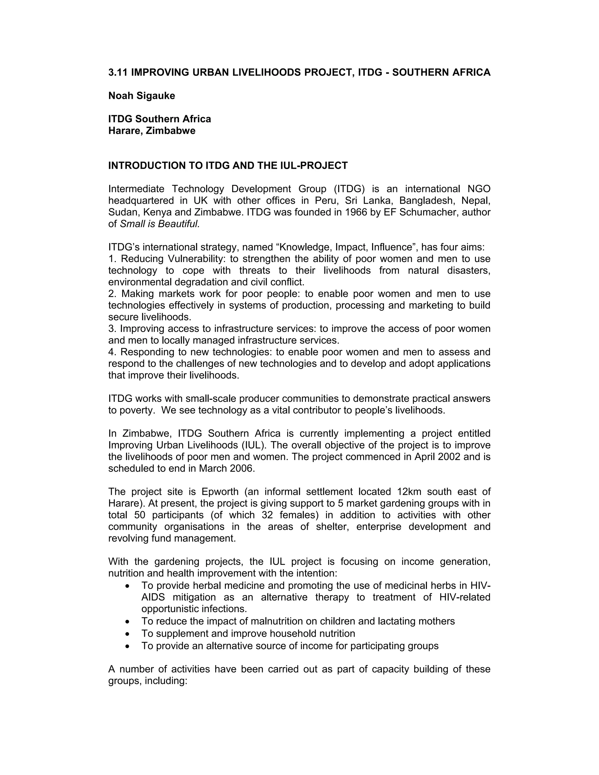 3.11 IMPROVING URBAN LIVELIHOODS PROJECT, ITDG - SOUTHERN AFRICA
Noah Sigauke
ITDG Southern Africa
Harare, Zimbabwe
INTRODUCTION TO ITDG AND THE IUL-PROJECT
Intermediate Technology Development Group (ITDG) is an international NGO
headquartered in UK with other offices in Peru, Sri Lanka, Bangladesh, Nepal,
Sudan, Kenya and Zimbabwe. ITDG was founded in 1966 by EF Schumacher, author
of Small is Beautiful.
ITDG’s international strategy, named “Knowledge, Impact, Influence”, has four aims:
1. Reducing Vulnerability: to strengthen the ability of poor women and men to use
technology to cope with threats to their livelihoods from natural disasters,
environmental degradation and civil conflict.
2. Making markets work for poor people: to enable poor women and men to use
technologies effectively in systems of production, processing and marketing to build
secure livelihoods.
3. Improving access to infrastructure services: to improve the access of poor women
and men to locally managed infrastructure services.
4. Responding to new technologies: to enable poor women and men to assess and
respond to the challenges of new technologies and to develop and adopt applications
that improve their livelihoods.
ITDG works with small-scale producer communities to demonstrate practical answers
to poverty. We see technology as a vital contributor to people’s livelihoods.
In Zimbabwe, ITDG Southern Africa is currently implementing a project entitled
Improving Urban Livelihoods (IUL). The overall objective of the project is to improve
the livelihoods of poor men and women. The project commenced in April 2002 and is
scheduled to end in March 2006.
The project site is Epworth (an informal settlement located 12km south east of
Harare). At present, the project is giving support to 5 market gardening groups with in
total 50 participants (of which 32 females) in addition to activities with other
community organisations in the areas of shelter, enterprise development and
revolving fund management.
With the gardening projects, the IUL project is focusing on income generation,
nutrition and health improvement with the intention:
• To provide herbal medicine and promoting the use of medicinal herbs in HIV-
AIDS mitigation as an alternative therapy to treatment of HIV-related
opportunistic infections.
• To reduce the impact of malnutrition on children and lactating mothers
• To supplement and improve household nutrition
• To provide an alternative source of income for participating groups
A number of activities have been carried out as part of capacity building of these
groups, including:
 