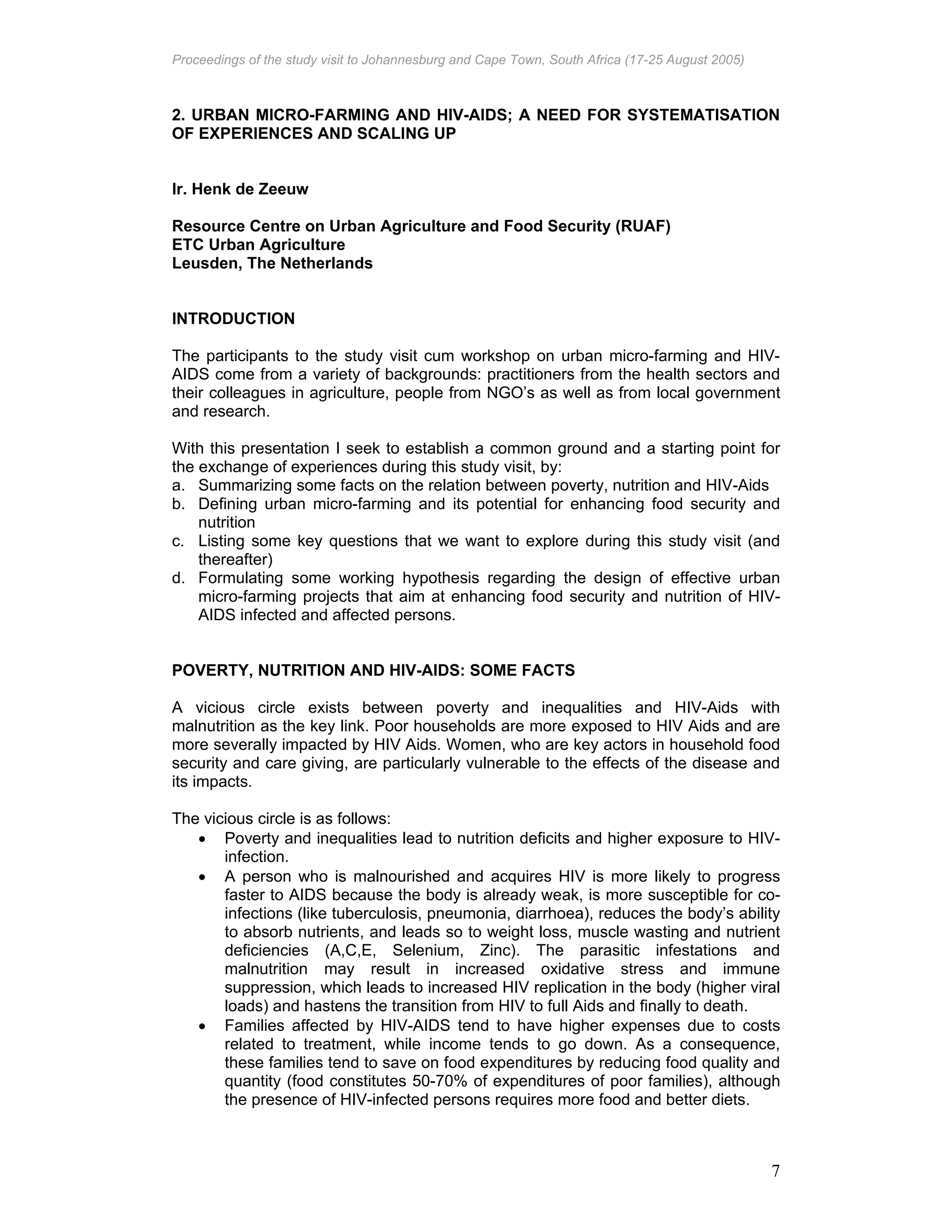 Proceedings of the study visit to Johannesburg and Cape Town, South Africa (17-25 August 2005)
7
2. URBAN MICRO-FARMING AND HIV-AIDS; A NEED FOR SYSTEMATISATION
OF EXPERIENCES AND SCALING UP
Ir. Henk de Zeeuw
Resource Centre on Urban Agriculture and Food Security (RUAF)
ETC Urban Agriculture
Leusden, The Netherlands
INTRODUCTION
The participants to the study visit cum workshop on urban micro-farming and HIV-
AIDS come from a variety of backgrounds: practitioners from the health sectors and
their colleagues in agriculture, people from NGO’s as well as from local government
and research.
With this presentation I seek to establish a common ground and a starting point for
the exchange of experiences during this study visit, by:
a. Summarizing some facts on the relation between poverty, nutrition and HIV-Aids
b. Defining urban micro-farming and its potential for enhancing food security and
nutrition
c. Listing some key questions that we want to explore during this study visit (and
thereafter)
d. Formulating some working hypothesis regarding the design of effective urban
micro-farming projects that aim at enhancing food security and nutrition of HIV-
AIDS infected and affected persons.
POVERTY, NUTRITION AND HIV-AIDS: SOME FACTS
A vicious circle exists between poverty and inequalities and HIV-Aids with
malnutrition as the key link. Poor households are more exposed to HIV Aids and are
more severally impacted by HIV Aids. Women, who are key actors in household food
security and care giving, are particularly vulnerable to the effects of the disease and
its impacts.
The vicious circle is as follows:
• Poverty and inequalities lead to nutrition deficits and higher exposure to HIV-
infection.
• A person who is malnourished and acquires HIV is more likely to progress
faster to AIDS because the body is already weak, is more susceptible for co-
infections (like tuberculosis, pneumonia, diarrhoea), reduces the body’s ability
to absorb nutrients, and leads so to weight loss, muscle wasting and nutrient
deficiencies (A,C,E, Selenium, Zinc). The parasitic infestations and
malnutrition may result in increased oxidative stress and immune
suppression, which leads to increased HIV replication in the body (higher viral
loads) and hastens the transition from HIV to full Aids and finally to death.
• Families affected by HIV-AIDS tend to have higher expenses due to costs
related to treatment, while income tends to go down. As a consequence,
these families tend to save on food expenditures by reducing food quality and
quantity (food constitutes 50-70% of expenditures of poor families), although
the presence of HIV-infected persons requires more food and better diets.
 