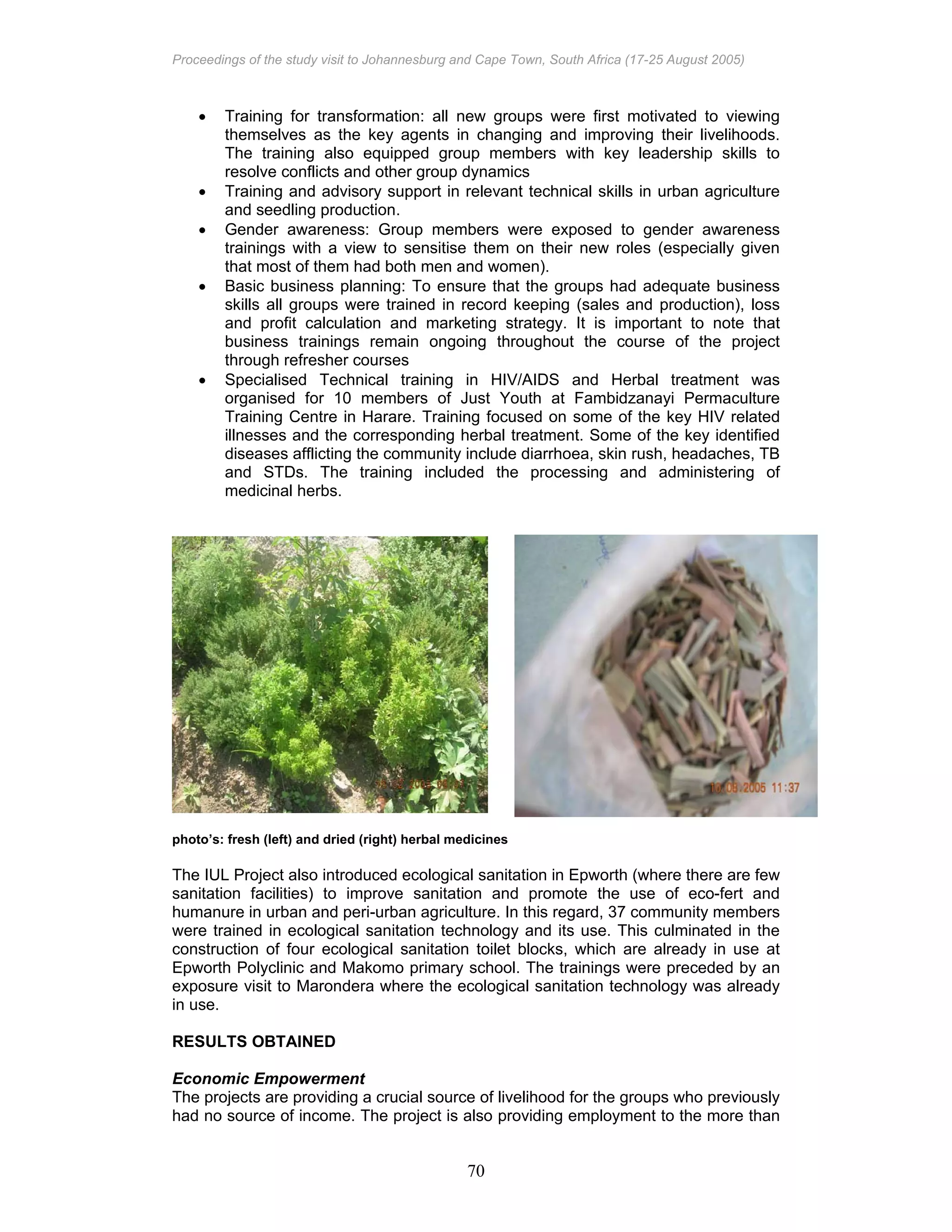 Proceedings of the study visit to Johannesburg and Cape Town, South Africa (17-25 August 2005)
70
• Training for transformation: all new groups were first motivated to viewing
themselves as the key agents in changing and improving their livelihoods.
The training also equipped group members with key leadership skills to
resolve conflicts and other group dynamics
• Training and advisory support in relevant technical skills in urban agriculture
and seedling production.
• Gender awareness: Group members were exposed to gender awareness
trainings with a view to sensitise them on their new roles (especially given
that most of them had both men and women).
• Basic business planning: To ensure that the groups had adequate business
skills all groups were trained in record keeping (sales and production), loss
and profit calculation and marketing strategy. It is important to note that
business trainings remain ongoing throughout the course of the project
through refresher courses
• Specialised Technical training in HIV/AIDS and Herbal treatment was
organised for 10 members of Just Youth at Fambidzanayi Permaculture
Training Centre in Harare. Training focused on some of the key HIV related
illnesses and the corresponding herbal treatment. Some of the key identified
diseases afflicting the community include diarrhoea, skin rush, headaches, TB
and STDs. The training included the processing and administering of
medicinal herbs.
photo’s: fresh (left) and dried (right) herbal medicines
The IUL Project also introduced ecological sanitation in Epworth (where there are few
sanitation facilities) to improve sanitation and promote the use of eco-fert and
humanure in urban and peri-urban agriculture. In this regard, 37 community members
were trained in ecological sanitation technology and its use. This culminated in the
construction of four ecological sanitation toilet blocks, which are already in use at
Epworth Polyclinic and Makomo primary school. The trainings were preceded by an
exposure visit to Marondera where the ecological sanitation technology was already
in use.
RESULTS OBTAINED
Economic Empowerment
The projects are providing a crucial source of livelihood for the groups who previously
had no source of income. The project is also providing employment to the more than
 