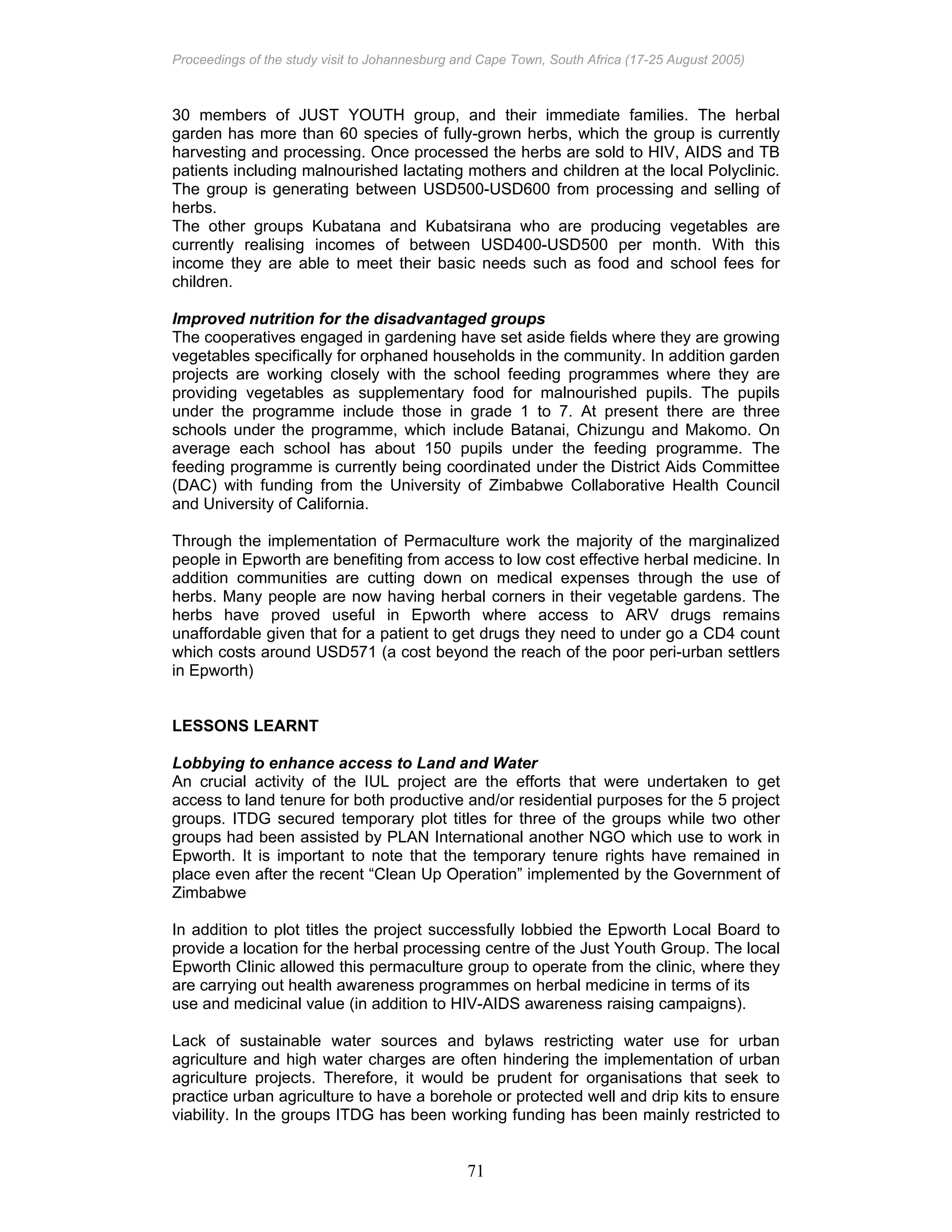 Proceedings of the study visit to Johannesburg and Cape Town, South Africa (17-25 August 2005)
71
30 members of JUST YOUTH group, and their immediate families. The herbal
garden has more than 60 species of fully-grown herbs, which the group is currently
harvesting and processing. Once processed the herbs are sold to HIV, AIDS and TB
patients including malnourished lactating mothers and children at the local Polyclinic.
The group is generating between USD500-USD600 from processing and selling of
herbs.
The other groups Kubatana and Kubatsirana who are producing vegetables are
currently realising incomes of between USD400-USD500 per month. With this
income they are able to meet their basic needs such as food and school fees for
children.
Improved nutrition for the disadvantaged groups
The cooperatives engaged in gardening have set aside fields where they are growing
vegetables specifically for orphaned households in the community. In addition garden
projects are working closely with the school feeding programmes where they are
providing vegetables as supplementary food for malnourished pupils. The pupils
under the programme include those in grade 1 to 7. At present there are three
schools under the programme, which include Batanai, Chizungu and Makomo. On
average each school has about 150 pupils under the feeding programme. The
feeding programme is currently being coordinated under the District Aids Committee
(DAC) with funding from the University of Zimbabwe Collaborative Health Council
and University of California.
Through the implementation of Permaculture work the majority of the marginalized
people in Epworth are benefiting from access to low cost effective herbal medicine. In
addition communities are cutting down on medical expenses through the use of
herbs. Many people are now having herbal corners in their vegetable gardens. The
herbs have proved useful in Epworth where access to ARV drugs remains
unaffordable given that for a patient to get drugs they need to under go a CD4 count
which costs around USD571 (a cost beyond the reach of the poor peri-urban settlers
in Epworth)
LESSONS LEARNT
Lobbying to enhance access to Land and Water
An crucial activity of the IUL project are the efforts that were undertaken to get
access to land tenure for both productive and/or residential purposes for the 5 project
groups. ITDG secured temporary plot titles for three of the groups while two other
groups had been assisted by PLAN International another NGO which use to work in
Epworth. It is important to note that the temporary tenure rights have remained in
place even after the recent “Clean Up Operation” implemented by the Government of
Zimbabwe
In addition to plot titles the project successfully lobbied the Epworth Local Board to
provide a location for the herbal processing centre of the Just Youth Group. The local
Epworth Clinic allowed this permaculture group to operate from the clinic, where they
are carrying out health awareness programmes on herbal medicine in terms of its
use and medicinal value (in addition to HIV-AIDS awareness raising campaigns).
Lack of sustainable water sources and bylaws restricting water use for urban
agriculture and high water charges are often hindering the implementation of urban
agriculture projects. Therefore, it would be prudent for organisations that seek to
practice urban agriculture to have a borehole or protected well and drip kits to ensure
viability. In the groups ITDG has been working funding has been mainly restricted to
 