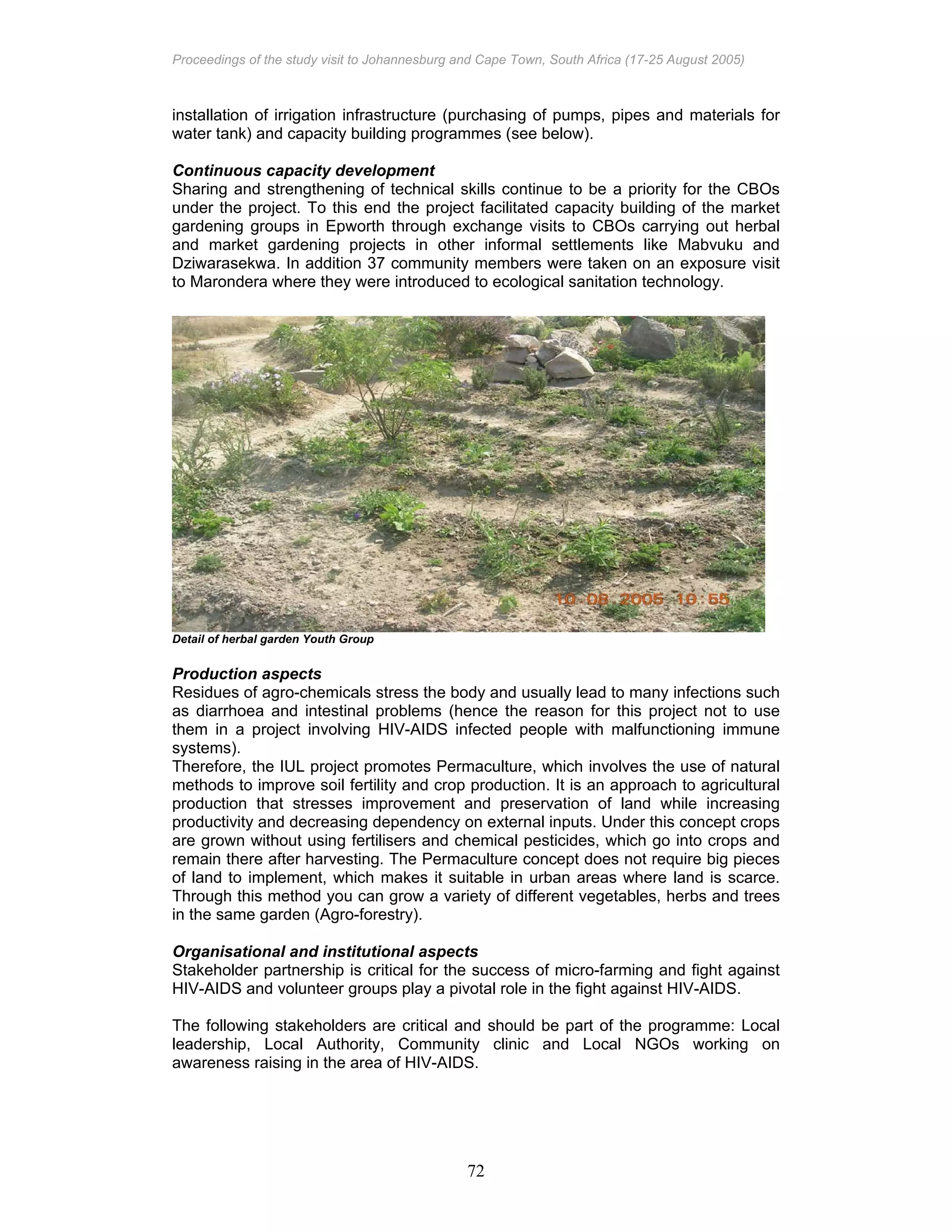 Proceedings of the study visit to Johannesburg and Cape Town, South Africa (17-25 August 2005)
72
installation of irrigation infrastructure (purchasing of pumps, pipes and materials for
water tank) and capacity building programmes (see below).
Continuous capacity development
Sharing and strengthening of technical skills continue to be a priority for the CBOs
under the project. To this end the project facilitated capacity building of the market
gardening groups in Epworth through exchange visits to CBOs carrying out herbal
and market gardening projects in other informal settlements like Mabvuku and
Dziwarasekwa. In addition 37 community members were taken on an exposure visit
to Marondera where they were introduced to ecological sanitation technology.
Detail of herbal garden Youth Group
Production aspects
Residues of agro-chemicals stress the body and usually lead to many infections such
as diarrhoea and intestinal problems (hence the reason for this project not to use
them in a project involving HIV-AIDS infected people with malfunctioning immune
systems).
Therefore, the IUL project promotes Permaculture, which involves the use of natural
methods to improve soil fertility and crop production. It is an approach to agricultural
production that stresses improvement and preservation of land while increasing
productivity and decreasing dependency on external inputs. Under this concept crops
are grown without using fertilisers and chemical pesticides, which go into crops and
remain there after harvesting. The Permaculture concept does not require big pieces
of land to implement, which makes it suitable in urban areas where land is scarce.
Through this method you can grow a variety of different vegetables, herbs and trees
in the same garden (Agro-forestry).
Organisational and institutional aspects
Stakeholder partnership is critical for the success of micro-farming and fight against
HIV-AIDS and volunteer groups play a pivotal role in the fight against HIV-AIDS.
The following stakeholders are critical and should be part of the programme: Local
leadership, Local Authority, Community clinic and Local NGOs working on
awareness raising in the area of HIV-AIDS.
 