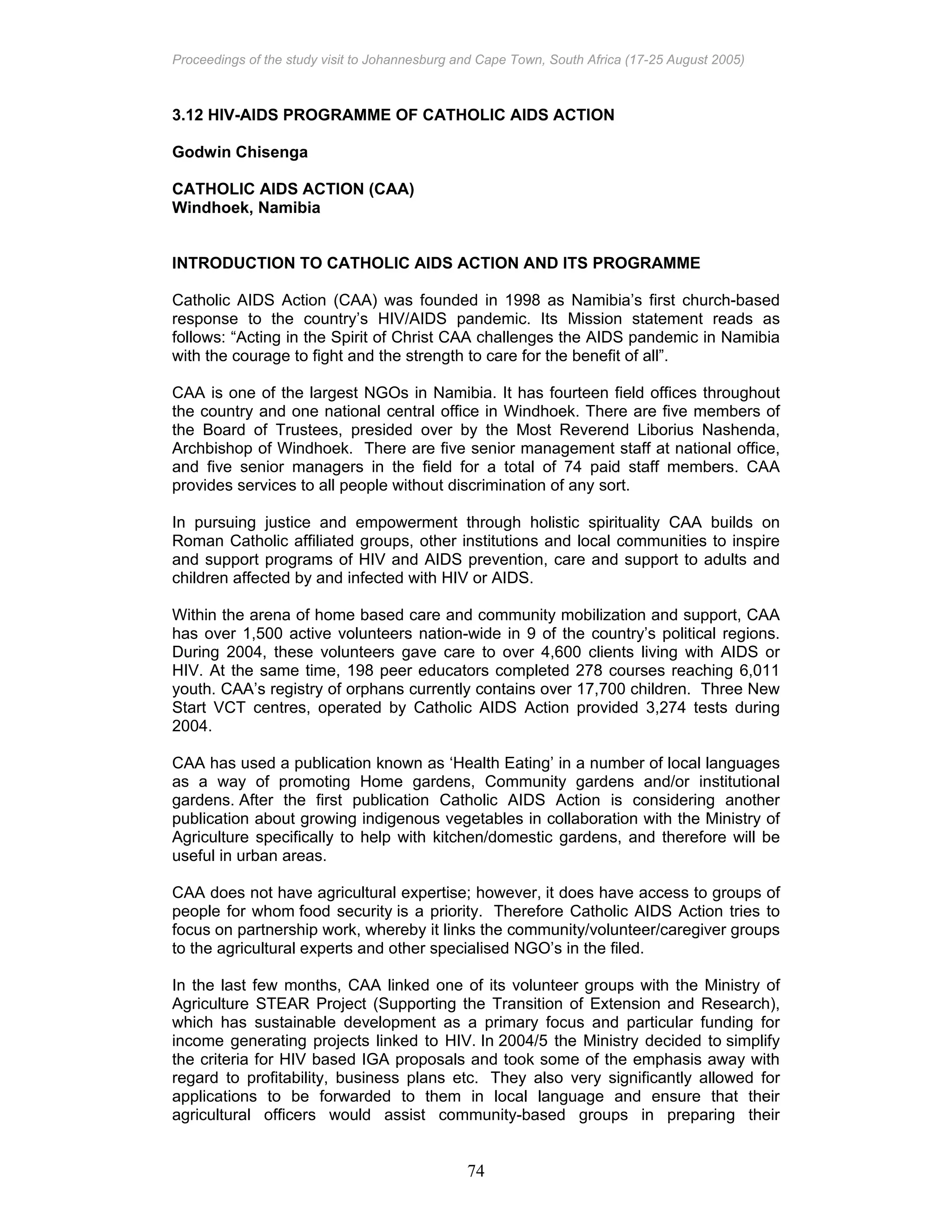 Proceedings of the study visit to Johannesburg and Cape Town, South Africa (17-25 August 2005)
74
3.12 HIV-AIDS PROGRAMME OF CATHOLIC AIDS ACTION
Godwin Chisenga
CATHOLIC AIDS ACTION (CAA)
Windhoek, Namibia
INTRODUCTION TO CATHOLIC AIDS ACTION AND ITS PROGRAMME
Catholic AIDS Action (CAA) was founded in 1998 as Namibia’s first church-based
response to the country’s HIV/AIDS pandemic. Its Mission statement reads as
follows: “Acting in the Spirit of Christ CAA challenges the AIDS pandemic in Namibia
with the courage to fight and the strength to care for the benefit of all”.
CAA is one of the largest NGOs in Namibia. It has fourteen field offices throughout
the country and one national central office in Windhoek. There are five members of
the Board of Trustees, presided over by the Most Reverend Liborius Nashenda,
Archbishop of Windhoek. There are five senior management staff at national office,
and five senior managers in the field for a total of 74 paid staff members. CAA
provides services to all people without discrimination of any sort.
In pursuing justice and empowerment through holistic spirituality CAA builds on
Roman Catholic affiliated groups, other institutions and local communities to inspire
and support programs of HIV and AIDS prevention, care and support to adults and
children affected by and infected with HIV or AIDS.
Within the arena of home based care and community mobilization and support, CAA
has over 1,500 active volunteers nation-wide in 9 of the country’s political regions.
During 2004, these volunteers gave care to over 4,600 clients living with AIDS or
HIV. At the same time, 198 peer educators completed 278 courses reaching 6,011
youth. CAA’s registry of orphans currently contains over 17,700 children. Three New
Start VCT centres, operated by Catholic AIDS Action provided 3,274 tests during
2004.
CAA has used a publication known as ‘Health Eating’ in a number of local languages
as a way of promoting Home gardens, Community gardens and/or institutional
gardens. After the first publication Catholic AIDS Action is considering another
publication about growing indigenous vegetables in collaboration with the Ministry of
Agriculture specifically to help with kitchen/domestic gardens, and therefore will be
useful in urban areas.
CAA does not have agricultural expertise; however, it does have access to groups of
people for whom food security is a priority. Therefore Catholic AIDS Action tries to
focus on partnership work, whereby it links the community/volunteer/caregiver groups
to the agricultural experts and other specialised NGO’s in the filed.
In the last few months, CAA linked one of its volunteer groups with the Ministry of
Agriculture STEAR Project (Supporting the Transition of Extension and Research),
which has sustainable development as a primary focus and particular funding for
income generating projects linked to HIV. In 2004/5 the Ministry decided to simplify
the criteria for HIV based IGA proposals and took some of the emphasis away with
regard to profitability, business plans etc. They also very significantly allowed for
applications to be forwarded to them in local language and ensure that their
agricultural officers would assist community-based groups in preparing their
 