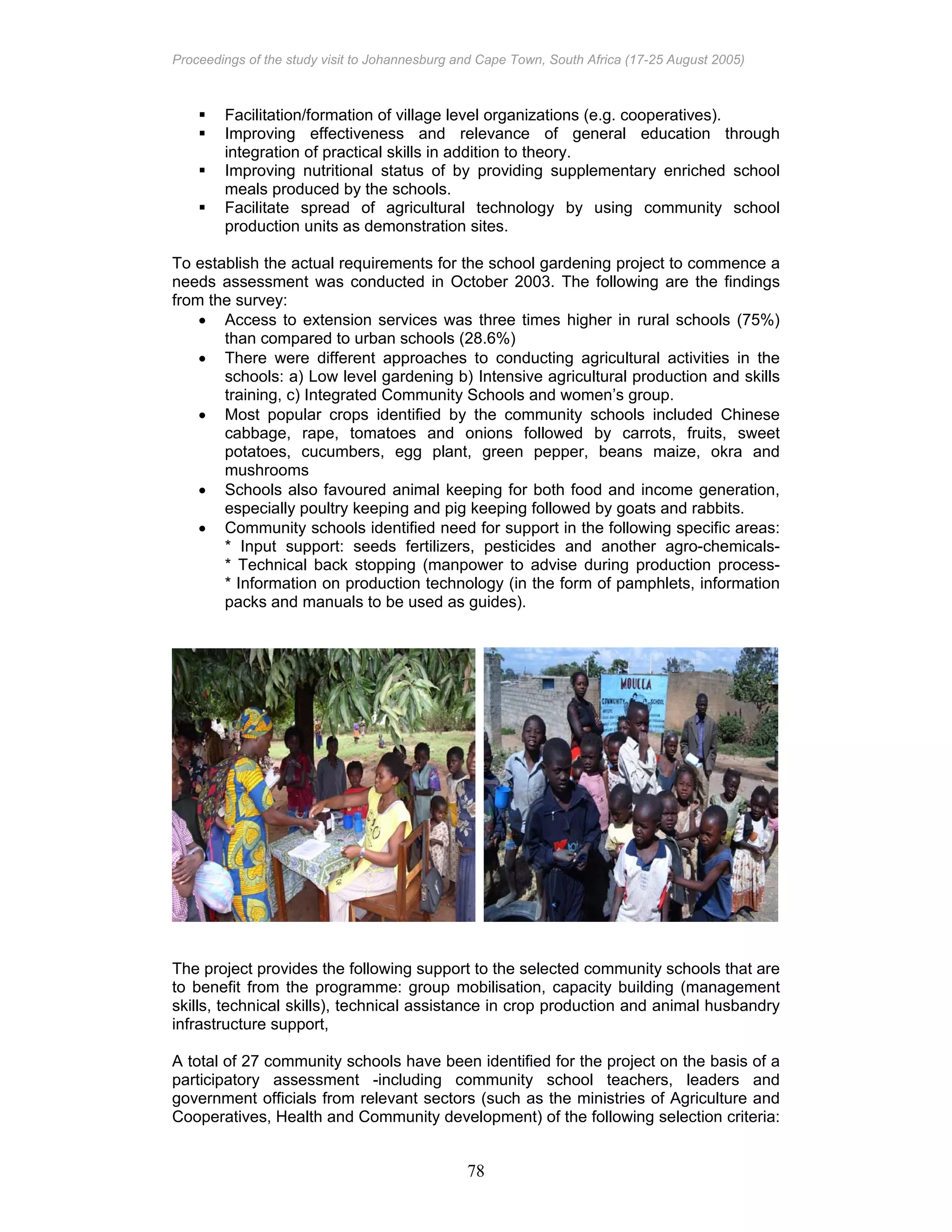Proceedings of the study visit to Johannesburg and Cape Town, South Africa (17-25 August 2005)
78
Facilitation/formation of village level organizations (e.g. cooperatives).
Improving effectiveness and relevance of general education through
integration of practical skills in addition to theory.
Improving nutritional status of by providing supplementary enriched school
meals produced by the schools.
Facilitate spread of agricultural technology by using community school
production units as demonstration sites.
To establish the actual requirements for the school gardening project to commence a
needs assessment was conducted in October 2003. The following are the findings
from the survey:
• Access to extension services was three times higher in rural schools (75%)
than compared to urban schools (28.6%)
• There were different approaches to conducting agricultural activities in the
schools: a) Low level gardening b) Intensive agricultural production and skills
training, c) Integrated Community Schools and women’s group.
• Most popular crops identified by the community schools included Chinese
cabbage, rape, tomatoes and onions followed by carrots, fruits, sweet
potatoes, cucumbers, egg plant, green pepper, beans maize, okra and
mushrooms
• Schools also favoured animal keeping for both food and income generation,
especially poultry keeping and pig keeping followed by goats and rabbits.
• Community schools identified need for support in the following specific areas:
* Input support: seeds fertilizers, pesticides and another agro-chemicals-
* Technical back stopping (manpower to advise during production process-
* Information on production technology (in the form of pamphlets, information
packs and manuals to be used as guides).
The project provides the following support to the selected community schools that are
to benefit from the programme: group mobilisation, capacity building (management
skills, technical skills), technical assistance in crop production and animal husbandry
infrastructure support,
A total of 27 community schools have been identified for the project on the basis of a
participatory assessment -including community school teachers, leaders and
government officials from relevant sectors (such as the ministries of Agriculture and
Cooperatives, Health and Community development) of the following selection criteria:
 