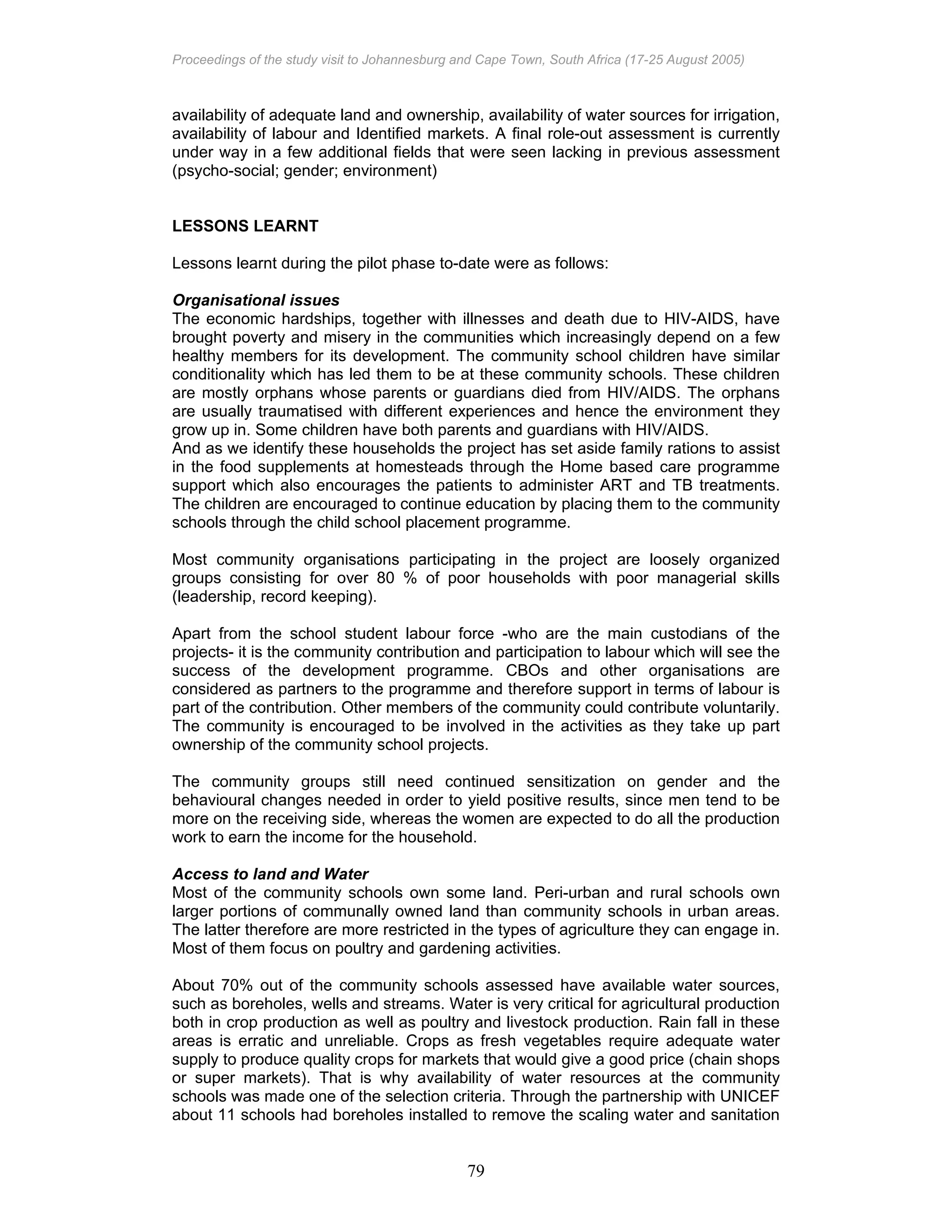 Proceedings of the study visit to Johannesburg and Cape Town, South Africa (17-25 August 2005)
79
availability of adequate land and ownership, availability of water sources for irrigation,
availability of labour and Identified markets. A final role-out assessment is currently
under way in a few additional fields that were seen lacking in previous assessment
(psycho-social; gender; environment)
LESSONS LEARNT
Lessons learnt during the pilot phase to-date were as follows:
Organisational issues
The economic hardships, together with illnesses and death due to HIV-AIDS, have
brought poverty and misery in the communities which increasingly depend on a few
healthy members for its development. The community school children have similar
conditionality which has led them to be at these community schools. These children
are mostly orphans whose parents or guardians died from HIV/AIDS. The orphans
are usually traumatised with different experiences and hence the environment they
grow up in. Some children have both parents and guardians with HIV/AIDS.
And as we identify these households the project has set aside family rations to assist
in the food supplements at homesteads through the Home based care programme
support which also encourages the patients to administer ART and TB treatments.
The children are encouraged to continue education by placing them to the community
schools through the child school placement programme.
Most community organisations participating in the project are loosely organized
groups consisting for over 80 % of poor households with poor managerial skills
(leadership, record keeping).
Apart from the school student labour force -who are the main custodians of the
projects- it is the community contribution and participation to labour which will see the
success of the development programme. CBOs and other organisations are
considered as partners to the programme and therefore support in terms of labour is
part of the contribution. Other members of the community could contribute voluntarily.
The community is encouraged to be involved in the activities as they take up part
ownership of the community school projects.
The community groups still need continued sensitization on gender and the
behavioural changes needed in order to yield positive results, since men tend to be
more on the receiving side, whereas the women are expected to do all the production
work to earn the income for the household.
Access to land and Water
Most of the community schools own some land. Peri-urban and rural schools own
larger portions of communally owned land than community schools in urban areas.
The latter therefore are more restricted in the types of agriculture they can engage in.
Most of them focus on poultry and gardening activities.
About 70% out of the community schools assessed have available water sources,
such as boreholes, wells and streams. Water is very critical for agricultural production
both in crop production as well as poultry and livestock production. Rain fall in these
areas is erratic and unreliable. Crops as fresh vegetables require adequate water
supply to produce quality crops for markets that would give a good price (chain shops
or super markets). That is why availability of water resources at the community
schools was made one of the selection criteria. Through the partnership with UNICEF
about 11 schools had boreholes installed to remove the scaling water and sanitation
 