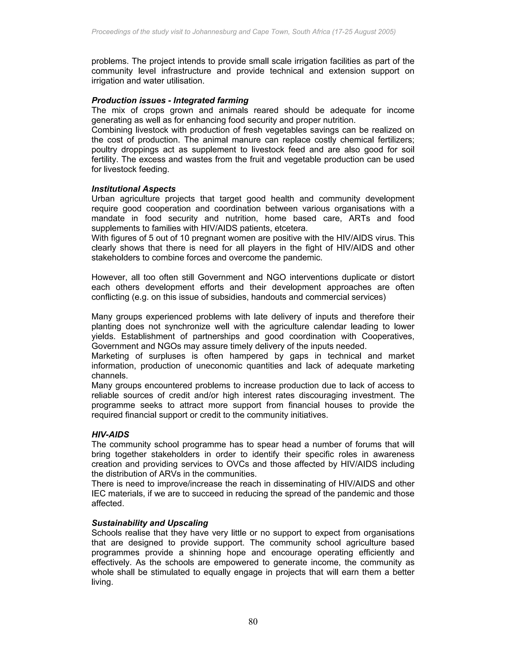 Proceedings of the study visit to Johannesburg and Cape Town, South Africa (17-25 August 2005)
80
problems. The project intends to provide small scale irrigation facilities as part of the
community level infrastructure and provide technical and extension support on
irrigation and water utilisation.
Production issues - Integrated farming
The mix of crops grown and animals reared should be adequate for income
generating as well as for enhancing food security and proper nutrition.
Combining livestock with production of fresh vegetables savings can be realized on
the cost of production. The animal manure can replace costly chemical fertilizers;
poultry droppings act as supplement to livestock feed and are also good for soil
fertility. The excess and wastes from the fruit and vegetable production can be used
for livestock feeding.
Institutional Aspects
Urban agriculture projects that target good health and community development
require good cooperation and coordination between various organisations with a
mandate in food security and nutrition, home based care, ARTs and food
supplements to families with HIV/AIDS patients, etcetera.
With figures of 5 out of 10 pregnant women are positive with the HIV/AIDS virus. This
clearly shows that there is need for all players in the fight of HIV/AIDS and other
stakeholders to combine forces and overcome the pandemic.
However, all too often still Government and NGO interventions duplicate or distort
each others development efforts and their development approaches are often
conflicting (e.g. on this issue of subsidies, handouts and commercial services)
Many groups experienced problems with late delivery of inputs and therefore their
planting does not synchronize well with the agriculture calendar leading to lower
yields. Establishment of partnerships and good coordination with Cooperatives,
Government and NGOs may assure timely delivery of the inputs needed.
Marketing of surpluses is often hampered by gaps in technical and market
information, production of uneconomic quantities and lack of adequate marketing
channels.
Many groups encountered problems to increase production due to lack of access to
reliable sources of credit and/or high interest rates discouraging investment. The
programme seeks to attract more support from financial houses to provide the
required financial support or credit to the community initiatives.
HIV-AIDS
The community school programme has to spear head a number of forums that will
bring together stakeholders in order to identify their specific roles in awareness
creation and providing services to OVCs and those affected by HIV/AIDS including
the distribution of ARVs in the communities.
There is need to improve/increase the reach in disseminating of HIV/AIDS and other
IEC materials, if we are to succeed in reducing the spread of the pandemic and those
affected.
Sustainability and Upscaling
Schools realise that they have very little or no support to expect from organisations
that are designed to provide support. The community school agriculture based
programmes provide a shinning hope and encourage operating efficiently and
effectively. As the schools are empowered to generate income, the community as
whole shall be stimulated to equally engage in projects that will earn them a better
living.
 