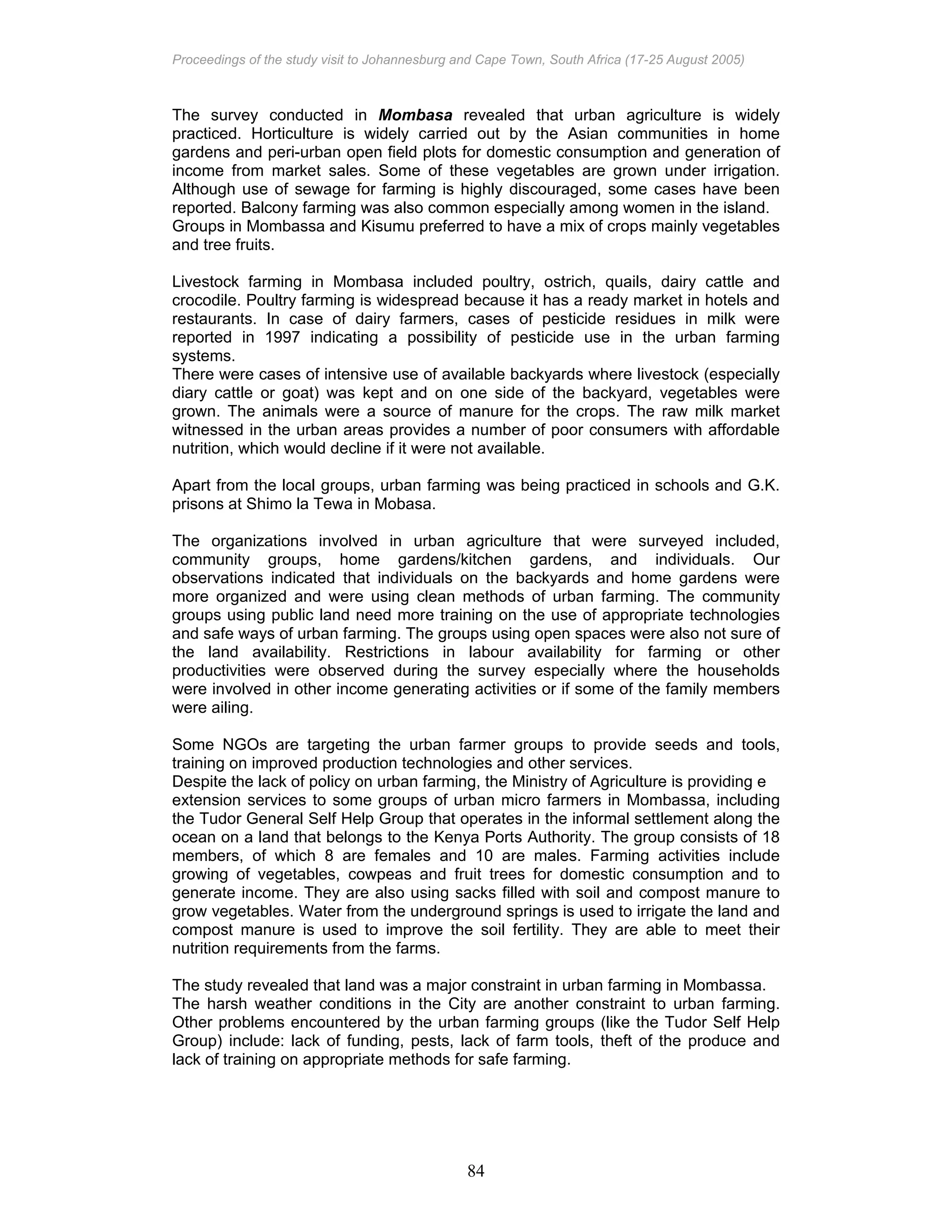 Proceedings of the study visit to Johannesburg and Cape Town, South Africa (17-25 August 2005)
84
The survey conducted in Mombasa revealed that urban agriculture is widely
practiced. Horticulture is widely carried out by the Asian communities in home
gardens and peri-urban open field plots for domestic consumption and generation of
income from market sales. Some of these vegetables are grown under irrigation.
Although use of sewage for farming is highly discouraged, some cases have been
reported. Balcony farming was also common especially among women in the island.
Groups in Mombassa and Kisumu preferred to have a mix of crops mainly vegetables
and tree fruits.
Livestock farming in Mombasa included poultry, ostrich, quails, dairy cattle and
crocodile. Poultry farming is widespread because it has a ready market in hotels and
restaurants. In case of dairy farmers, cases of pesticide residues in milk were
reported in 1997 indicating a possibility of pesticide use in the urban farming
systems.
There were cases of intensive use of available backyards where livestock (especially
diary cattle or goat) was kept and on one side of the backyard, vegetables were
grown. The animals were a source of manure for the crops. The raw milk market
witnessed in the urban areas provides a number of poor consumers with affordable
nutrition, which would decline if it were not available.
Apart from the local groups, urban farming was being practiced in schools and G.K.
prisons at Shimo la Tewa in Mobasa.
The organizations involved in urban agriculture that were surveyed included,
community groups, home gardens/kitchen gardens, and individuals. Our
observations indicated that individuals on the backyards and home gardens were
more organized and were using clean methods of urban farming. The community
groups using public land need more training on the use of appropriate technologies
and safe ways of urban farming. The groups using open spaces were also not sure of
the land availability. Restrictions in labour availability for farming or other
productivities were observed during the survey especially where the households
were involved in other income generating activities or if some of the family members
were ailing.
Some NGOs are targeting the urban farmer groups to provide seeds and tools,
training on improved production technologies and other services.
Despite the lack of policy on urban farming, the Ministry of Agriculture is providing e
extension services to some groups of urban micro farmers in Mombassa, including
the Tudor General Self Help Group that operates in the informal settlement along the
ocean on a land that belongs to the Kenya Ports Authority. The group consists of 18
members, of which 8 are females and 10 are males. Farming activities include
growing of vegetables, cowpeas and fruit trees for domestic consumption and to
generate income. They are also using sacks filled with soil and compost manure to
grow vegetables. Water from the underground springs is used to irrigate the land and
compost manure is used to improve the soil fertility. They are able to meet their
nutrition requirements from the farms.
The study revealed that land was a major constraint in urban farming in Mombassa.
The harsh weather conditions in the City are another constraint to urban farming.
Other problems encountered by the urban farming groups (like the Tudor Self Help
Group) include: lack of funding, pests, lack of farm tools, theft of the produce and
lack of training on appropriate methods for safe farming.
 