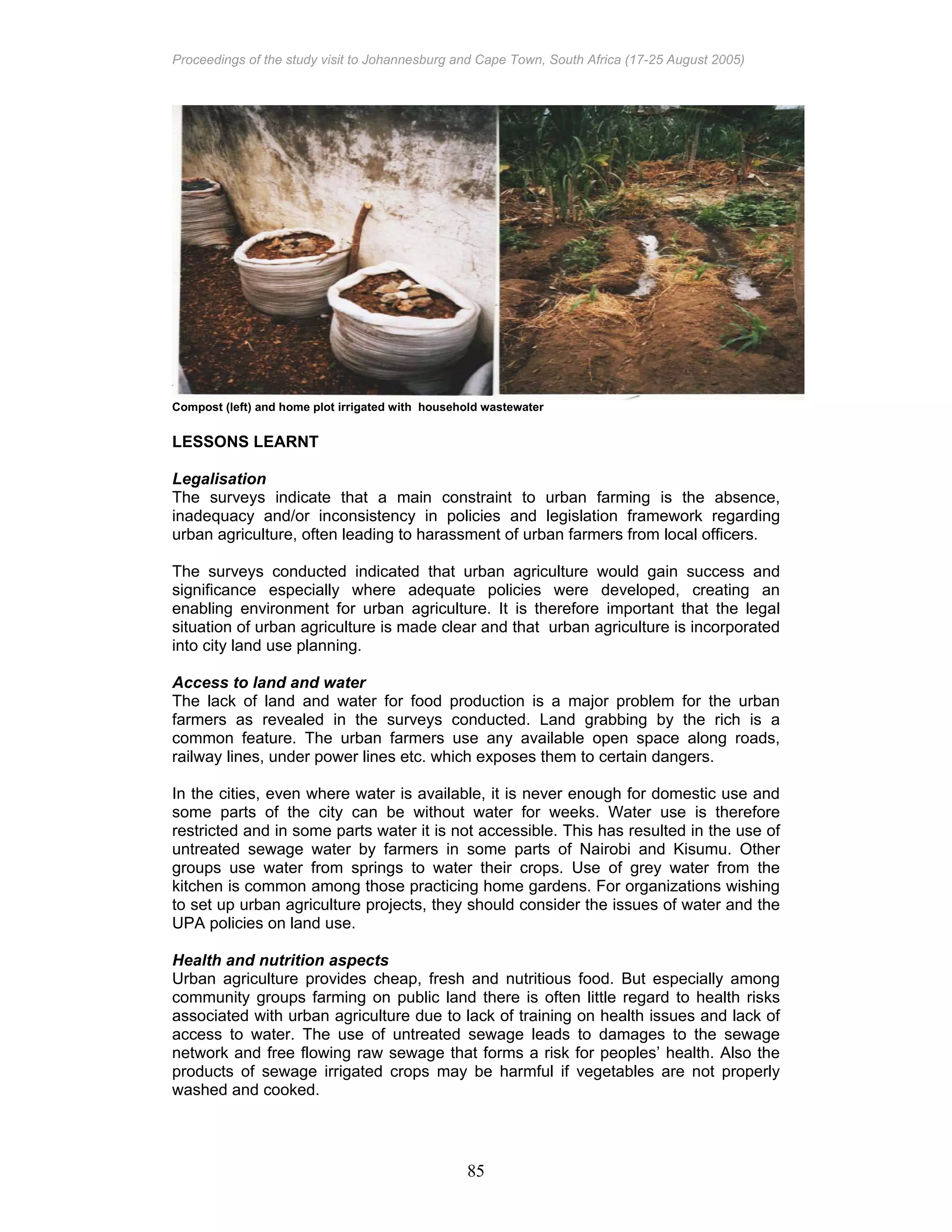 Proceedings of the study visit to Johannesburg and Cape Town, South Africa (17-25 August 2005)
85
Compost (left) and home plot irrigated with household wastewater
LESSONS LEARNT
Legalisation
The surveys indicate that a main constraint to urban farming is the absence,
inadequacy and/or inconsistency in policies and legislation framework regarding
urban agriculture, often leading to harassment of urban farmers from local officers.
The surveys conducted indicated that urban agriculture would gain success and
significance especially where adequate policies were developed, creating an
enabling environment for urban agriculture. It is therefore important that the legal
situation of urban agriculture is made clear and that urban agriculture is incorporated
into city land use planning.
Access to land and water
The lack of land and water for food production is a major problem for the urban
farmers as revealed in the surveys conducted. Land grabbing by the rich is a
common feature. The urban farmers use any available open space along roads,
railway lines, under power lines etc. which exposes them to certain dangers.
In the cities, even where water is available, it is never enough for domestic use and
some parts of the city can be without water for weeks. Water use is therefore
restricted and in some parts water it is not accessible. This has resulted in the use of
untreated sewage water by farmers in some parts of Nairobi and Kisumu. Other
groups use water from springs to water their crops. Use of grey water from the
kitchen is common among those practicing home gardens. For organizations wishing
to set up urban agriculture projects, they should consider the issues of water and the
UPA policies on land use.
Health and nutrition aspects
Urban agriculture provides cheap, fresh and nutritious food. But especially among
community groups farming on public land there is often little regard to health risks
associated with urban agriculture due to lack of training on health issues and lack of
access to water. The use of untreated sewage leads to damages to the sewage
network and free flowing raw sewage that forms a risk for peoples’ health. Also the
products of sewage irrigated crops may be harmful if vegetables are not properly
washed and cooked.
 