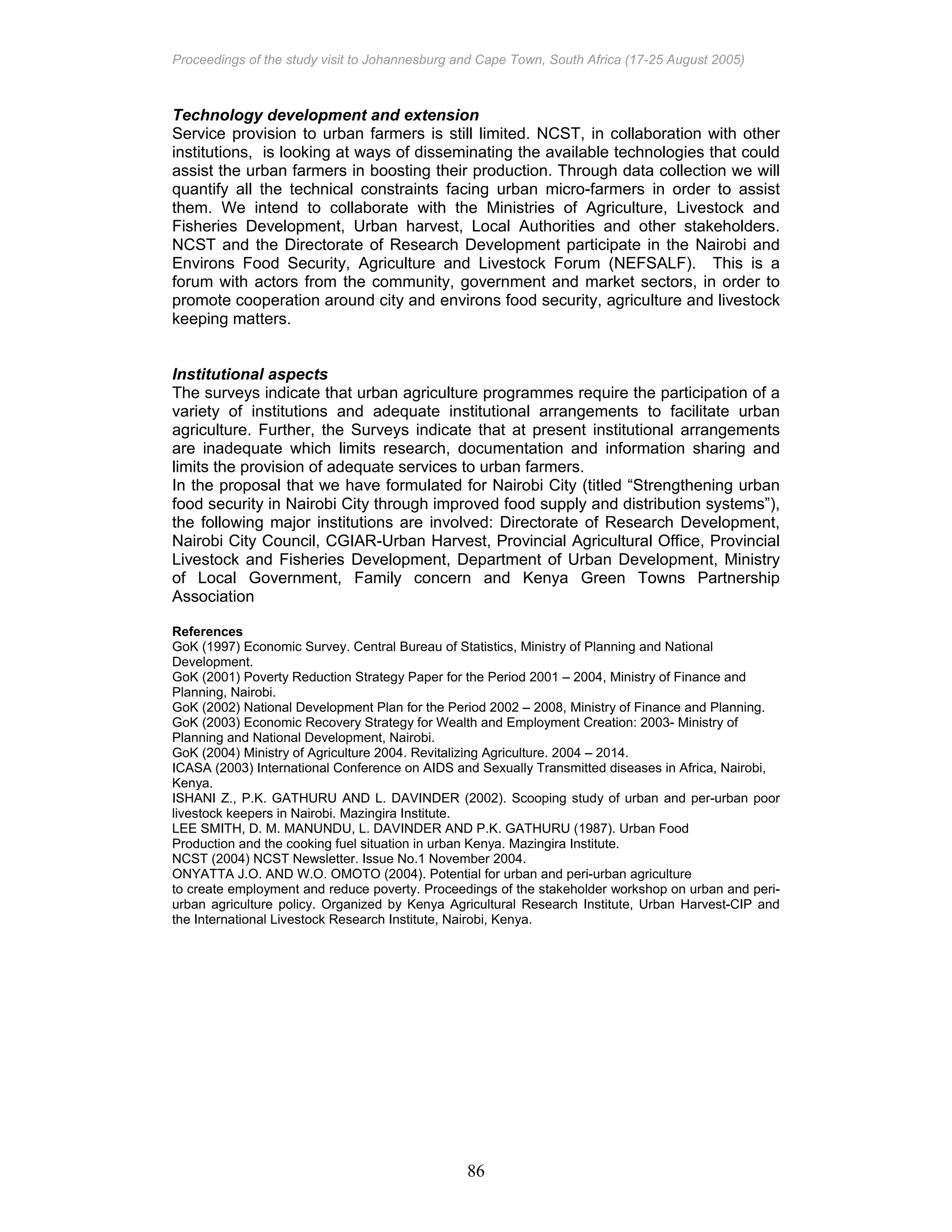 Proceedings of the study visit to Johannesburg and Cape Town, South Africa (17-25 August 2005)
86
Technology development and extension
Service provision to urban farmers is still limited. NCST, in collaboration with other
institutions, is looking at ways of disseminating the available technologies that could
assist the urban farmers in boosting their production. Through data collection we will
quantify all the technical constraints facing urban micro-farmers in order to assist
them. We intend to collaborate with the Ministries of Agriculture, Livestock and
Fisheries Development, Urban harvest, Local Authorities and other stakeholders.
NCST and the Directorate of Research Development participate in the Nairobi and
Environs Food Security, Agriculture and Livestock Forum (NEFSALF). This is a
forum with actors from the community, government and market sectors, in order to
promote cooperation around city and environs food security, agriculture and livestock
keeping matters.
Institutional aspects
The surveys indicate that urban agriculture programmes require the participation of a
variety of institutions and adequate institutional arrangements to facilitate urban
agriculture. Further, the Surveys indicate that at present institutional arrangements
are inadequate which limits research, documentation and information sharing and
limits the provision of adequate services to urban farmers.
In the proposal that we have formulated for Nairobi City (titled “Strengthening urban
food security in Nairobi City through improved food supply and distribution systems”),
the following major institutions are involved: Directorate of Research Development,
Nairobi City Council, CGIAR-Urban Harvest, Provincial Agricultural Office, Provincial
Livestock and Fisheries Development, Department of Urban Development, Ministry
of Local Government, Family concern and Kenya Green Towns Partnership
Association
References
GoK (1997) Economic Survey. Central Bureau of Statistics, Ministry of Planning and National
Development.
GoK (2001) Poverty Reduction Strategy Paper for the Period 2001 – 2004, Ministry of Finance and
Planning, Nairobi.
GoK (2002) National Development Plan for the Period 2002 – 2008, Ministry of Finance and Planning.
GoK (2003) Economic Recovery Strategy for Wealth and Employment Creation: 2003- Ministry of
Planning and National Development, Nairobi.
GoK (2004) Ministry of Agriculture 2004. Revitalizing Agriculture. 2004 – 2014.
ICASA (2003) International Conference on AIDS and Sexually Transmitted diseases in Africa, Nairobi,
Kenya.
ISHANI Z., P.K. GATHURU AND L. DAVINDER (2002). Scooping study of urban and per-urban poor
livestock keepers in Nairobi. Mazingira Institute.
LEE SMITH, D. M. MANUNDU, L. DAVINDER AND P.K. GATHURU (1987). Urban Food
Production and the cooking fuel situation in urban Kenya. Mazingira Institute.
NCST (2004) NCST Newsletter. Issue No.1 November 2004.
ONYATTA J.O. AND W.O. OMOTO (2004). Potential for urban and peri-urban agriculture
to create employment and reduce poverty. Proceedings of the stakeholder workshop on urban and peri-
urban agriculture policy. Organized by Kenya Agricultural Research Institute, Urban Harvest-CIP and
the International Livestock Research Institute, Nairobi, Kenya.
 