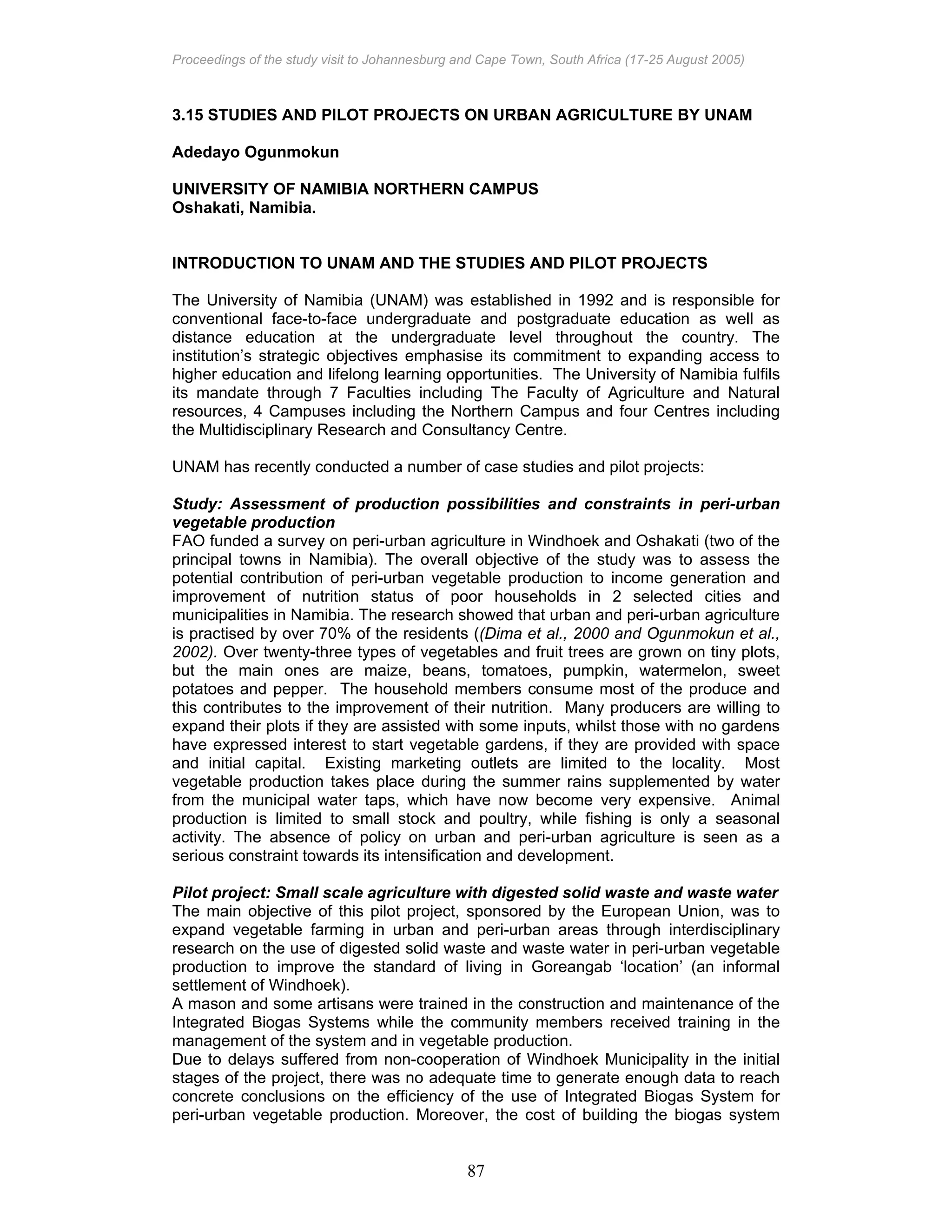 Proceedings of the study visit to Johannesburg and Cape Town, South Africa (17-25 August 2005)
87
3.15 STUDIES AND PILOT PROJECTS ON URBAN AGRICULTURE BY UNAM
Adedayo Ogunmokun
UNIVERSITY OF NAMIBIA NORTHERN CAMPUS
Oshakati, Namibia.
INTRODUCTION TO UNAM AND THE STUDIES AND PILOT PROJECTS
The University of Namibia (UNAM) was established in 1992 and is responsible for
conventional face-to-face undergraduate and postgraduate education as well as
distance education at the undergraduate level throughout the country. The
institution’s strategic objectives emphasise its commitment to expanding access to
higher education and lifelong learning opportunities. The University of Namibia fulfils
its mandate through 7 Faculties including The Faculty of Agriculture and Natural
resources, 4 Campuses including the Northern Campus and four Centres including
the Multidisciplinary Research and Consultancy Centre.
UNAM has recently conducted a number of case studies and pilot projects:
Study: Assessment of production possibilities and constraints in peri-urban
vegetable production
FAO funded a survey on peri-urban agriculture in Windhoek and Oshakati (two of the
principal towns in Namibia). The overall objective of the study was to assess the
potential contribution of peri-urban vegetable production to income generation and
improvement of nutrition status of poor households in 2 selected cities and
municipalities in Namibia. The research showed that urban and peri-urban agriculture
is practised by over 70% of the residents ((Dima et al., 2000 and Ogunmokun et al.,
2002). Over twenty-three types of vegetables and fruit trees are grown on tiny plots,
but the main ones are maize, beans, tomatoes, pumpkin, watermelon, sweet
potatoes and pepper. The household members consume most of the produce and
this contributes to the improvement of their nutrition. Many producers are willing to
expand their plots if they are assisted with some inputs, whilst those with no gardens
have expressed interest to start vegetable gardens, if they are provided with space
and initial capital. Existing marketing outlets are limited to the locality. Most
vegetable production takes place during the summer rains supplemented by water
from the municipal water taps, which have now become very expensive. Animal
production is limited to small stock and poultry, while fishing is only a seasonal
activity. The absence of policy on urban and peri-urban agriculture is seen as a
serious constraint towards its intensification and development.
Pilot project: Small scale agriculture with digested solid waste and waste water
The main objective of this pilot project, sponsored by the European Union, was to
expand vegetable farming in urban and peri-urban areas through interdisciplinary
research on the use of digested solid waste and waste water in peri-urban vegetable
production to improve the standard of living in Goreangab ‘location’ (an informal
settlement of Windhoek).
A mason and some artisans were trained in the construction and maintenance of the
Integrated Biogas Systems while the community members received training in the
management of the system and in vegetable production.
Due to delays suffered from non-cooperation of Windhoek Municipality in the initial
stages of the project, there was no adequate time to generate enough data to reach
concrete conclusions on the efficiency of the use of Integrated Biogas System for
peri-urban vegetable production. Moreover, the cost of building the biogas system
 