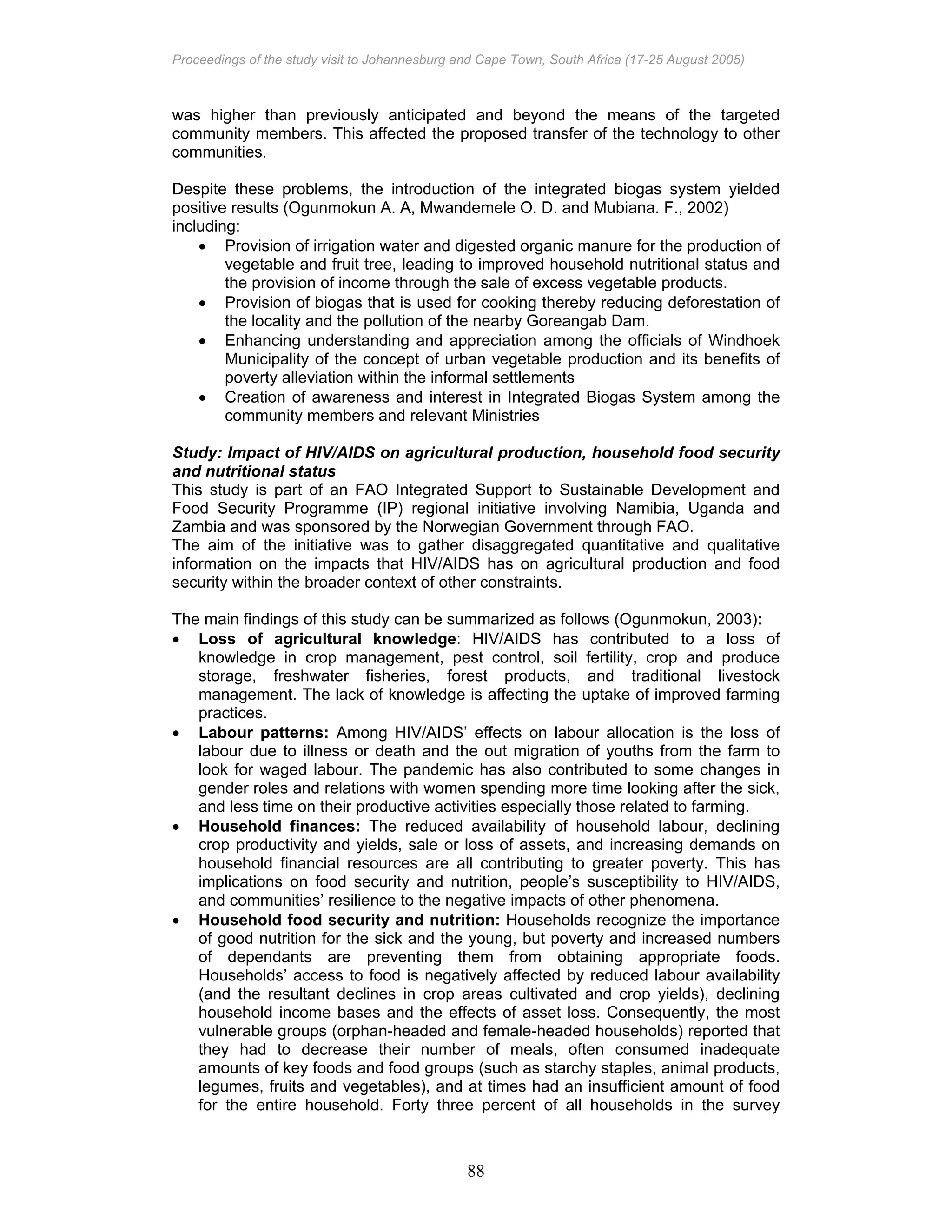Proceedings of the study visit to Johannesburg and Cape Town, South Africa (17-25 August 2005)
88
was higher than previously anticipated and beyond the means of the targeted
community members. This affected the proposed transfer of the technology to other
communities.
Despite these problems, the introduction of the integrated biogas system yielded
positive results (Ogunmokun A. A, Mwandemele O. D. and Mubiana. F., 2002)
including:
• Provision of irrigation water and digested organic manure for the production of
vegetable and fruit tree, leading to improved household nutritional status and
the provision of income through the sale of excess vegetable products.
• Provision of biogas that is used for cooking thereby reducing deforestation of
the locality and the pollution of the nearby Goreangab Dam.
• Enhancing understanding and appreciation among the officials of Windhoek
Municipality of the concept of urban vegetable production and its benefits of
poverty alleviation within the informal settlements
• Creation of awareness and interest in Integrated Biogas System among the
community members and relevant Ministries
Study: Impact of HIV/AIDS on agricultural production, household food security
and nutritional status
This study is part of an FAO Integrated Support to Sustainable Development and
Food Security Programme (IP) regional initiative involving Namibia, Uganda and
Zambia and was sponsored by the Norwegian Government through FAO.
The aim of the initiative was to gather disaggregated quantitative and qualitative
information on the impacts that HIV/AIDS has on agricultural production and food
security within the broader context of other constraints.
The main findings of this study can be summarized as follows (Ogunmokun, 2003):
• Loss of agricultural knowledge: HIV/AIDS has contributed to a loss of
knowledge in crop management, pest control, soil fertility, crop and produce
storage, freshwater fisheries, forest products, and traditional livestock
management. The lack of knowledge is affecting the uptake of improved farming
practices.
• Labour patterns: Among HIV/AIDS’ effects on labour allocation is the loss of
labour due to illness or death and the out migration of youths from the farm to
look for waged labour. The pandemic has also contributed to some changes in
gender roles and relations with women spending more time looking after the sick,
and less time on their productive activities especially those related to farming.
• Household finances: The reduced availability of household labour, declining
crop productivity and yields, sale or loss of assets, and increasing demands on
household financial resources are all contributing to greater poverty. This has
implications on food security and nutrition, people’s susceptibility to HIV/AIDS,
and communities’ resilience to the negative impacts of other phenomena.
• Household food security and nutrition: Households recognize the importance
of good nutrition for the sick and the young, but poverty and increased numbers
of dependants are preventing them from obtaining appropriate foods.
Households’ access to food is negatively affected by reduced labour availability
(and the resultant declines in crop areas cultivated and crop yields), declining
household income bases and the effects of asset loss. Consequently, the most
vulnerable groups (orphan-headed and female-headed households) reported that
they had to decrease their number of meals, often consumed inadequate
amounts of key foods and food groups (such as starchy staples, animal products,
legumes, fruits and vegetables), and at times had an insufficient amount of food
for the entire household. Forty three percent of all households in the survey
 