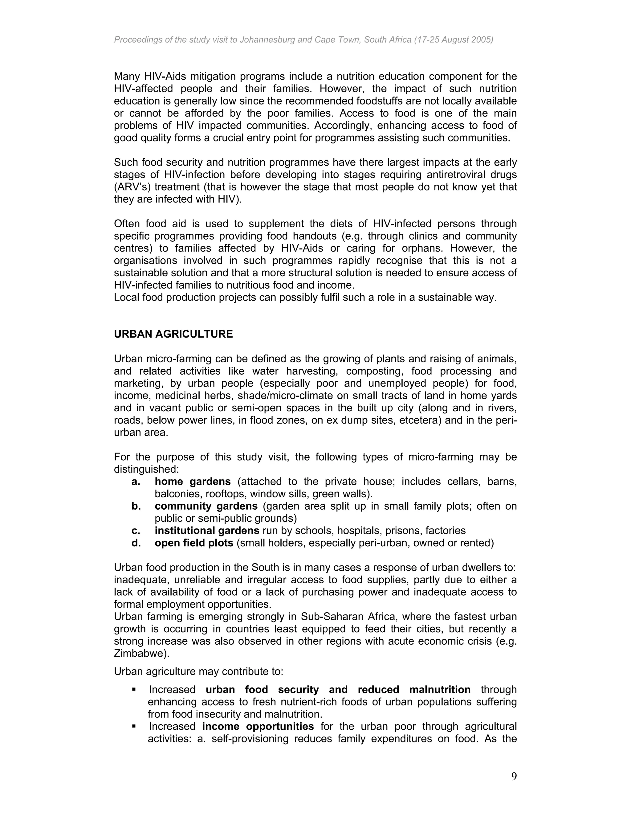 Proceedings of the study visit to Johannesburg and Cape Town, South Africa (17-25 August 2005)
9
Many HIV-Aids mitigation programs include a nutrition education component for the
HIV-affected people and their families. However, the impact of such nutrition
education is generally low since the recommended foodstuffs are not locally available
or cannot be afforded by the poor families. Access to food is one of the main
problems of HIV impacted communities. Accordingly, enhancing access to food of
good quality forms a crucial entry point for programmes assisting such communities.
Such food security and nutrition programmes have there largest impacts at the early
stages of HIV-infection before developing into stages requiring antiretroviral drugs
(ARV’s) treatment (that is however the stage that most people do not know yet that
they are infected with HIV).
Often food aid is used to supplement the diets of HIV-infected persons through
specific programmes providing food handouts (e.g. through clinics and community
centres) to families affected by HIV-Aids or caring for orphans. However, the
organisations involved in such programmes rapidly recognise that this is not a
sustainable solution and that a more structural solution is needed to ensure access of
HIV-infected families to nutritious food and income.
Local food production projects can possibly fulfil such a role in a sustainable way.
URBAN AGRICULTURE
Urban micro-farming can be defined as the growing of plants and raising of animals,
and related activities like water harvesting, composting, food processing and
marketing, by urban people (especially poor and unemployed people) for food,
income, medicinal herbs, shade/micro-climate on small tracts of land in home yards
and in vacant public or semi-open spaces in the built up city (along and in rivers,
roads, below power lines, in flood zones, on ex dump sites, etcetera) and in the peri-
urban area.
For the purpose of this study visit, the following types of micro-farming may be
distinguished:
a. home gardens (attached to the private house; includes cellars, barns,
balconies, rooftops, window sills, green walls).
b. community gardens (garden area split up in small family plots; often on
public or semi-public grounds)
c. institutional gardens run by schools, hospitals, prisons, factories
d. open field plots (small holders, especially peri-urban, owned or rented)
Urban food production in the South is in many cases a response of urban dwellers to:
inadequate, unreliable and irregular access to food supplies, partly due to either a
lack of availability of food or a lack of purchasing power and inadequate access to
formal employment opportunities.
Urban farming is emerging strongly in Sub-Saharan Africa, where the fastest urban
growth is occurring in countries least equipped to feed their cities, but recently a
strong increase was also observed in other regions with acute economic crisis (e.g.
Zimbabwe).
Urban agriculture may contribute to:
Increased urban food security and reduced malnutrition through
enhancing access to fresh nutrient-rich foods of urban populations suffering
from food insecurity and malnutrition.
Increased income opportunities for the urban poor through agricultural
activities: a. self-provisioning reduces family expenditures on food. As the
 