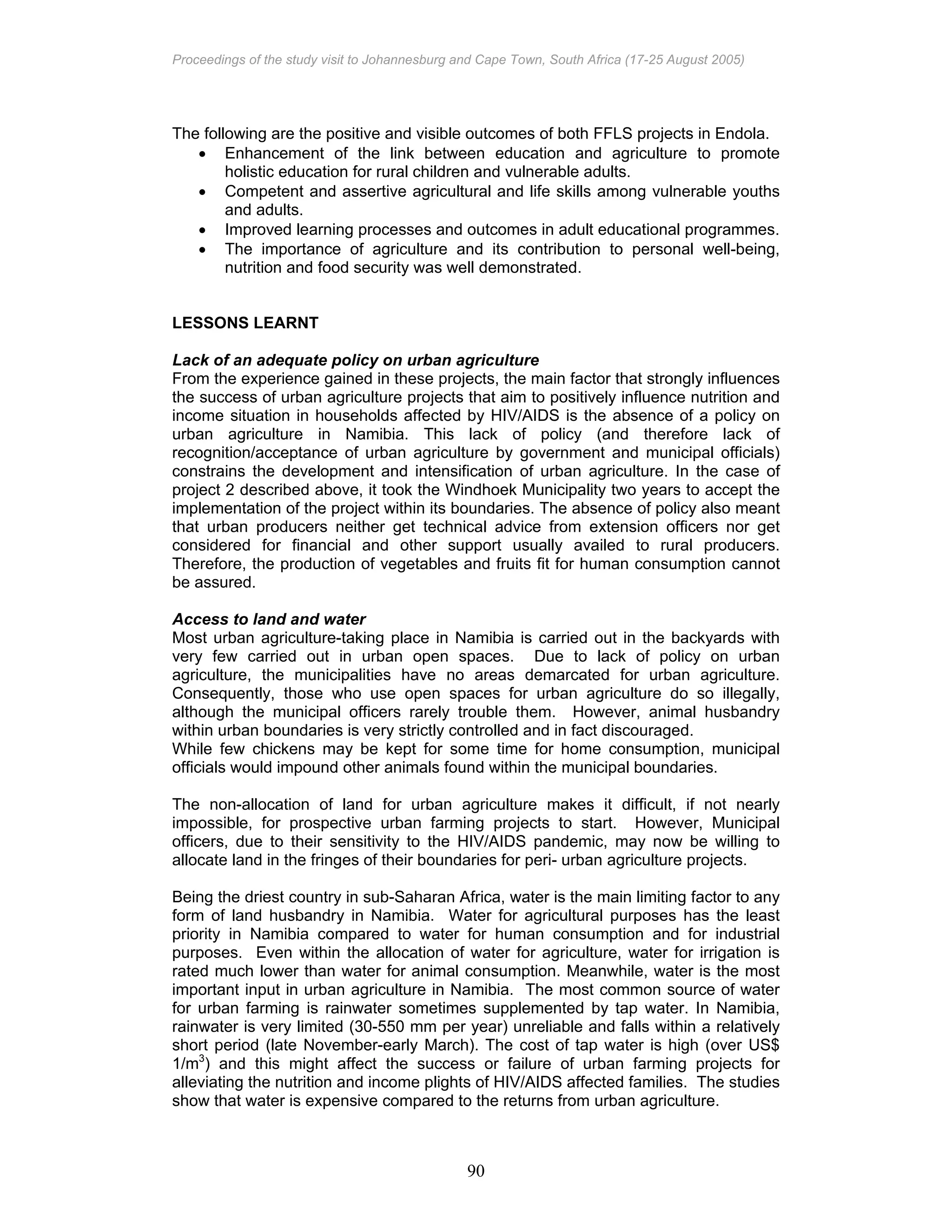 Proceedings of the study visit to Johannesburg and Cape Town, South Africa (17-25 August 2005)
90
The following are the positive and visible outcomes of both FFLS projects in Endola.
• Enhancement of the link between education and agriculture to promote
holistic education for rural children and vulnerable adults.
• Competent and assertive agricultural and life skills among vulnerable youths
and adults.
• Improved learning processes and outcomes in adult educational programmes.
• The importance of agriculture and its contribution to personal well-being,
nutrition and food security was well demonstrated.
LESSONS LEARNT
Lack of an adequate policy on urban agriculture
From the experience gained in these projects, the main factor that strongly influences
the success of urban agriculture projects that aim to positively influence nutrition and
income situation in households affected by HIV/AIDS is the absence of a policy on
urban agriculture in Namibia. This lack of policy (and therefore lack of
recognition/acceptance of urban agriculture by government and municipal officials)
constrains the development and intensification of urban agriculture. In the case of
project 2 described above, it took the Windhoek Municipality two years to accept the
implementation of the project within its boundaries. The absence of policy also meant
that urban producers neither get technical advice from extension officers nor get
considered for financial and other support usually availed to rural producers.
Therefore, the production of vegetables and fruits fit for human consumption cannot
be assured.
Access to land and water
Most urban agriculture-taking place in Namibia is carried out in the backyards with
very few carried out in urban open spaces. Due to lack of policy on urban
agriculture, the municipalities have no areas demarcated for urban agriculture.
Consequently, those who use open spaces for urban agriculture do so illegally,
although the municipal officers rarely trouble them. However, animal husbandry
within urban boundaries is very strictly controlled and in fact discouraged.
While few chickens may be kept for some time for home consumption, municipal
officials would impound other animals found within the municipal boundaries.
The non-allocation of land for urban agriculture makes it difficult, if not nearly
impossible, for prospective urban farming projects to start. However, Municipal
officers, due to their sensitivity to the HIV/AIDS pandemic, may now be willing to
allocate land in the fringes of their boundaries for peri- urban agriculture projects.
Being the driest country in sub-Saharan Africa, water is the main limiting factor to any
form of land husbandry in Namibia. Water for agricultural purposes has the least
priority in Namibia compared to water for human consumption and for industrial
purposes. Even within the allocation of water for agriculture, water for irrigation is
rated much lower than water for animal consumption. Meanwhile, water is the most
important input in urban agriculture in Namibia. The most common source of water
for urban farming is rainwater sometimes supplemented by tap water. In Namibia,
rainwater is very limited (30-550 mm per year) unreliable and falls within a relatively
short period (late November-early March). The cost of tap water is high (over US$
1/m3
) and this might affect the success or failure of urban farming projects for
alleviating the nutrition and income plights of HIV/AIDS affected families. The studies
show that water is expensive compared to the returns from urban agriculture.
 