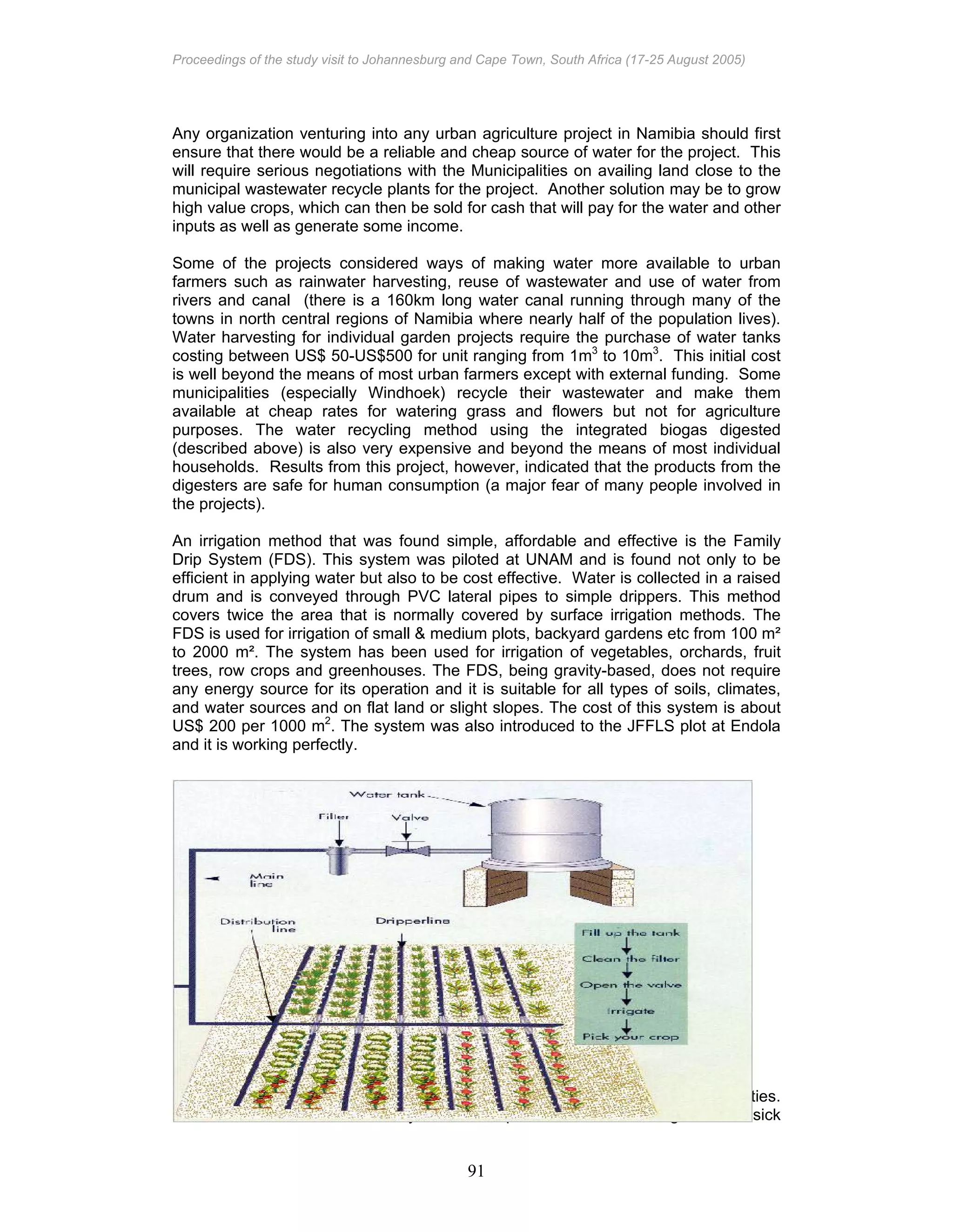 Proceedings of the study visit to Johannesburg and Cape Town, South Africa (17-25 August 2005)
91
Any organization venturing into any urban agriculture project in Namibia should first
ensure that there would be a reliable and cheap source of water for the project. This
will require serious negotiations with the Municipalities on availing land close to the
municipal wastewater recycle plants for the project. Another solution may be to grow
high value crops, which can then be sold for cash that will pay for the water and other
inputs as well as generate some income.
Some of the projects considered ways of making water more available to urban
farmers such as rainwater harvesting, reuse of wastewater and use of water from
rivers and canal (there is a 160km long water canal running through many of the
towns in north central regions of Namibia where nearly half of the population lives).
Water harvesting for individual garden projects require the purchase of water tanks
costing between US$ 50-US$500 for unit ranging from 1m3
to 10m3
. This initial cost
is well beyond the means of most urban farmers except with external funding. Some
municipalities (especially Windhoek) recycle their wastewater and make them
available at cheap rates for watering grass and flowers but not for agriculture
purposes. The water recycling method using the integrated biogas digested
(described above) is also very expensive and beyond the means of most individual
households. Results from this project, however, indicated that the products from the
digesters are safe for human consumption (a major fear of many people involved in
the projects).
An irrigation method that was found simple, affordable and effective is the Family
Drip System (FDS). This system was piloted at UNAM and is found not only to be
efficient in applying water but also to be cost effective. Water is collected in a raised
drum and is conveyed through PVC lateral pipes to simple drippers. This method
covers twice the area that is normally covered by surface irrigation methods. The
FDS is used for irrigation of small & medium plots, backyard gardens etc from 100 m²
to 2000 m². The system has been used for irrigation of vegetables, orchards, fruit
trees, row crops and greenhouses. The FDS, being gravity-based, does not require
any energy source for its operation and it is suitable for all types of soils, climates,
and water sources and on flat land or slight slopes. The cost of this system is about
US$ 200 per 1000 m2
. The system was also introduced to the JFFLS plot at Endola
and it is working perfectly.
Reduction of labour requirements
Most urban agriculturalists rely on their own labour to perform agriculture activities.
However, households affected by HIV/AIDS spend more time looking after the sick
 