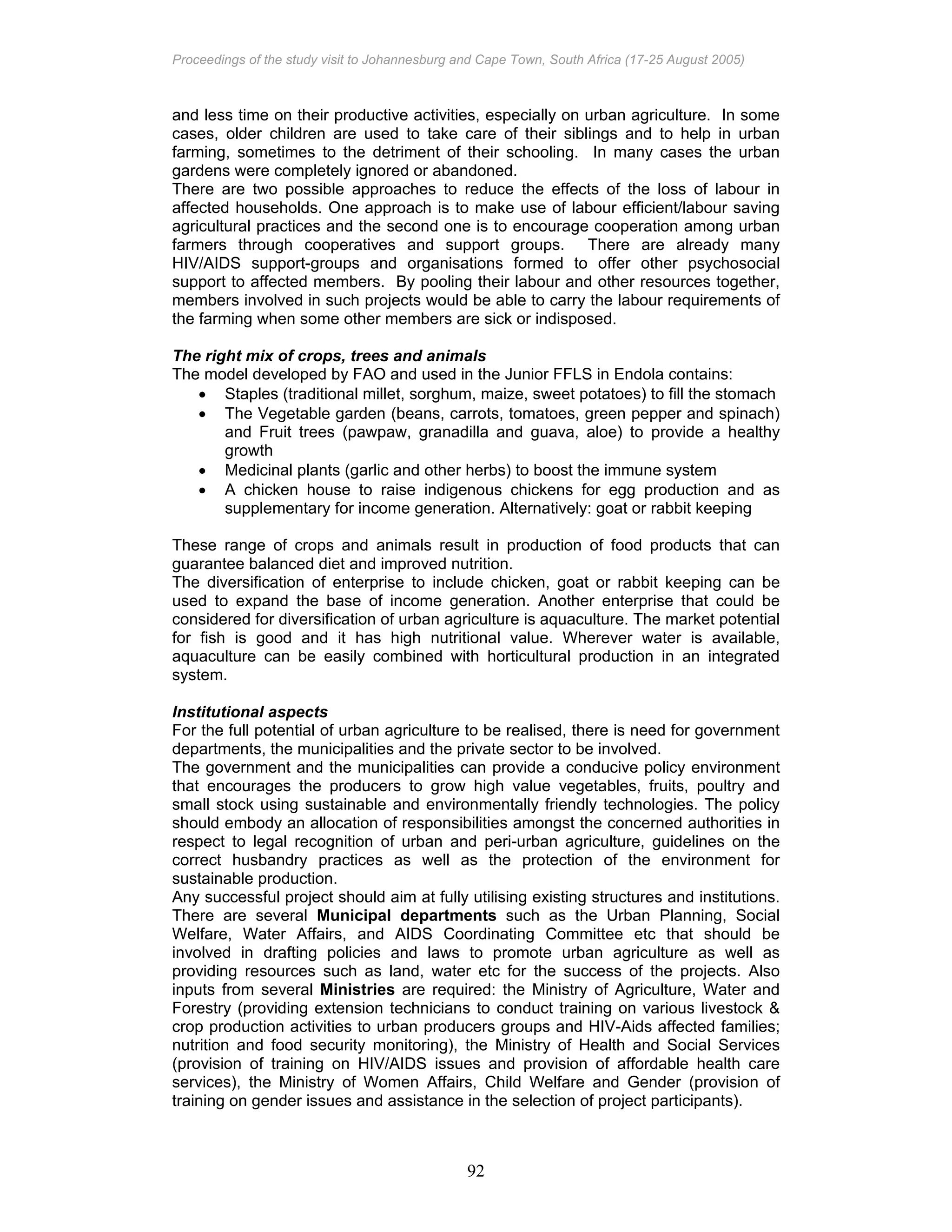 Proceedings of the study visit to Johannesburg and Cape Town, South Africa (17-25 August 2005)
92
and less time on their productive activities, especially on urban agriculture. In some
cases, older children are used to take care of their siblings and to help in urban
farming, sometimes to the detriment of their schooling. In many cases the urban
gardens were completely ignored or abandoned.
There are two possible approaches to reduce the effects of the loss of labour in
affected households. One approach is to make use of labour efficient/labour saving
agricultural practices and the second one is to encourage cooperation among urban
farmers through cooperatives and support groups. There are already many
HIV/AIDS support-groups and organisations formed to offer other psychosocial
support to affected members. By pooling their labour and other resources together,
members involved in such projects would be able to carry the labour requirements of
the farming when some other members are sick or indisposed.
The right mix of crops, trees and animals
The model developed by FAO and used in the Junior FFLS in Endola contains:
• Staples (traditional millet, sorghum, maize, sweet potatoes) to fill the stomach
• The Vegetable garden (beans, carrots, tomatoes, green pepper and spinach)
and Fruit trees (pawpaw, granadilla and guava, aloe) to provide a healthy
growth
• Medicinal plants (garlic and other herbs) to boost the immune system
• A chicken house to raise indigenous chickens for egg production and as
supplementary for income generation. Alternatively: goat or rabbit keeping
These range of crops and animals result in production of food products that can
guarantee balanced diet and improved nutrition.
The diversification of enterprise to include chicken, goat or rabbit keeping can be
used to expand the base of income generation. Another enterprise that could be
considered for diversification of urban agriculture is aquaculture. The market potential
for fish is good and it has high nutritional value. Wherever water is available,
aquaculture can be easily combined with horticultural production in an integrated
system.
Institutional aspects
For the full potential of urban agriculture to be realised, there is need for government
departments, the municipalities and the private sector to be involved.
The government and the municipalities can provide a conducive policy environment
that encourages the producers to grow high value vegetables, fruits, poultry and
small stock using sustainable and environmentally friendly technologies. The policy
should embody an allocation of responsibilities amongst the concerned authorities in
respect to legal recognition of urban and peri-urban agriculture, guidelines on the
correct husbandry practices as well as the protection of the environment for
sustainable production.
Any successful project should aim at fully utilising existing structures and institutions.
There are several Municipal departments such as the Urban Planning, Social
Welfare, Water Affairs, and AIDS Coordinating Committee etc that should be
involved in drafting policies and laws to promote urban agriculture as well as
providing resources such as land, water etc for the success of the projects. Also
inputs from several Ministries are required: the Ministry of Agriculture, Water and
Forestry (providing extension technicians to conduct training on various livestock &
crop production activities to urban producers groups and HIV-Aids affected families;
nutrition and food security monitoring), the Ministry of Health and Social Services
(provision of training on HIV/AIDS issues and provision of affordable health care
services), the Ministry of Women Affairs, Child Welfare and Gender (provision of
training on gender issues and assistance in the selection of project participants).
 