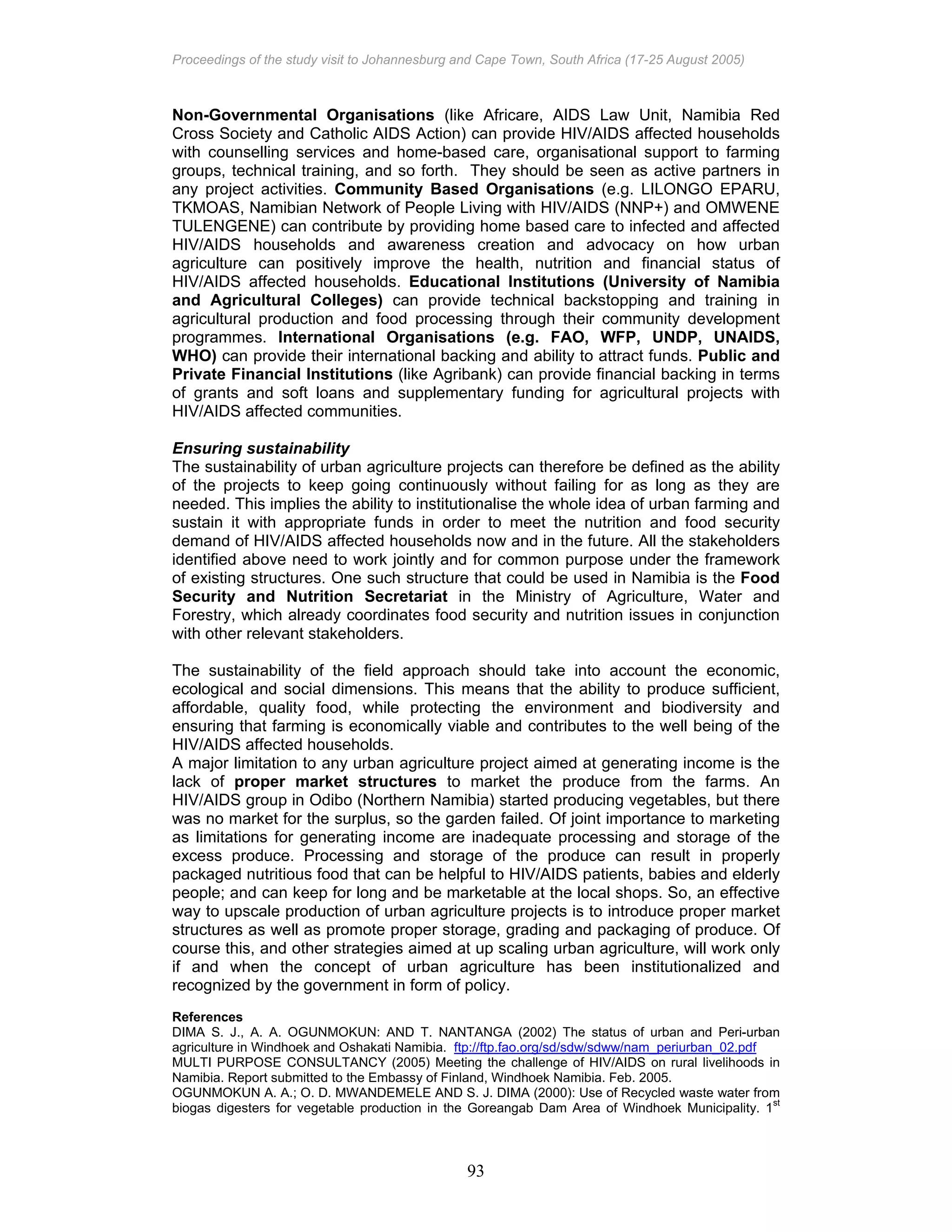 Proceedings of the study visit to Johannesburg and Cape Town, South Africa (17-25 August 2005)
93
Non-Governmental Organisations (like Africare, AIDS Law Unit, Namibia Red
Cross Society and Catholic AIDS Action) can provide HIV/AIDS affected households
with counselling services and home-based care, organisational support to farming
groups, technical training, and so forth. They should be seen as active partners in
any project activities. Community Based Organisations (e.g. LILONGO EPARU,
TKMOAS, Namibian Network of People Living with HIV/AIDS (NNP+) and OMWENE
TULENGENE) can contribute by providing home based care to infected and affected
HIV/AIDS households and awareness creation and advocacy on how urban
agriculture can positively improve the health, nutrition and financial status of
HIV/AIDS affected households. Educational Institutions (University of Namibia
and Agricultural Colleges) can provide technical backstopping and training in
agricultural production and food processing through their community development
programmes. International Organisations (e.g. FAO, WFP, UNDP, UNAIDS,
WHO) can provide their international backing and ability to attract funds. Public and
Private Financial Institutions (like Agribank) can provide financial backing in terms
of grants and soft loans and supplementary funding for agricultural projects with
HIV/AIDS affected communities.
Ensuring sustainability
The sustainability of urban agriculture projects can therefore be defined as the ability
of the projects to keep going continuously without failing for as long as they are
needed. This implies the ability to institutionalise the whole idea of urban farming and
sustain it with appropriate funds in order to meet the nutrition and food security
demand of HIV/AIDS affected households now and in the future. All the stakeholders
identified above need to work jointly and for common purpose under the framework
of existing structures. One such structure that could be used in Namibia is the Food
Security and Nutrition Secretariat in the Ministry of Agriculture, Water and
Forestry, which already coordinates food security and nutrition issues in conjunction
with other relevant stakeholders.
The sustainability of the field approach should take into account the economic,
ecological and social dimensions. This means that the ability to produce sufficient,
affordable, quality food, while protecting the environment and biodiversity and
ensuring that farming is economically viable and contributes to the well being of the
HIV/AIDS affected households.
A major limitation to any urban agriculture project aimed at generating income is the
lack of proper market structures to market the produce from the farms. An
HIV/AIDS group in Odibo (Northern Namibia) started producing vegetables, but there
was no market for the surplus, so the garden failed. Of joint importance to marketing
as limitations for generating income are inadequate processing and storage of the
excess produce. Processing and storage of the produce can result in properly
packaged nutritious food that can be helpful to HIV/AIDS patients, babies and elderly
people; and can keep for long and be marketable at the local shops. So, an effective
way to upscale production of urban agriculture projects is to introduce proper market
structures as well as promote proper storage, grading and packaging of produce. Of
course this, and other strategies aimed at up scaling urban agriculture, will work only
if and when the concept of urban agriculture has been institutionalized and
recognized by the government in form of policy.
References
DIMA S. J., A. A. OGUNMOKUN: AND T. NANTANGA (2002) The status of urban and Peri-urban
agriculture in Windhoek and Oshakati Namibia. ftp://ftp.fao.org/sd/sdw/sdww/nam_periurban_02.pdf
MULTI PURPOSE CONSULTANCY (2005) Meeting the challenge of HIV/AIDS on rural livelihoods in
Namibia. Report submitted to the Embassy of Finland, Windhoek Namibia. Feb. 2005.
OGUNMOKUN A. A.; O. D. MWANDEMELE AND S. J. DIMA (2000): Use of Recycled waste water from
biogas digesters for vegetable production in the Goreangab Dam Area of Windhoek Municipality. 1
st
 