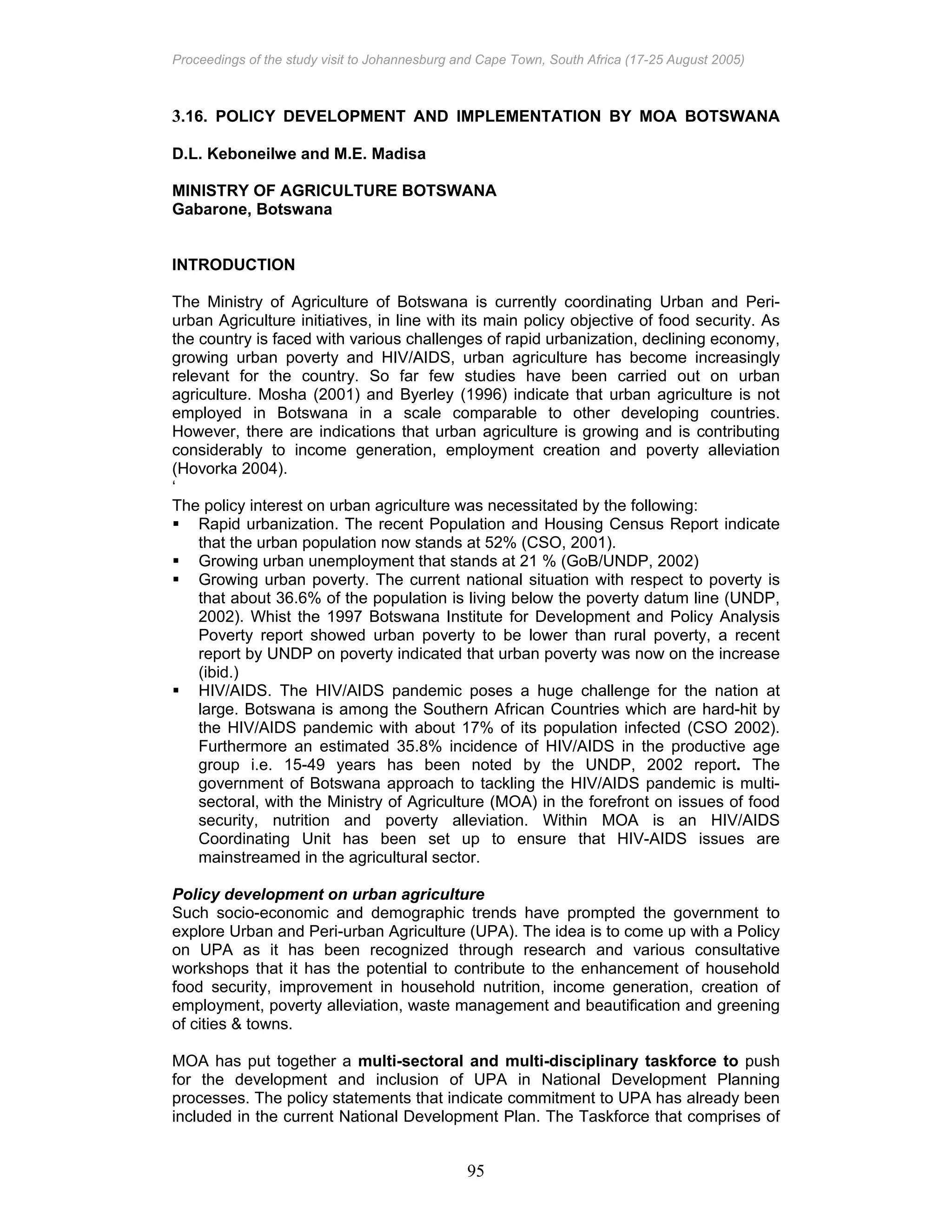 Proceedings of the study visit to Johannesburg and Cape Town, South Africa (17-25 August 2005)
95
3.16. POLICY DEVELOPMENT AND IMPLEMENTATION BY MOA BOTSWANA
D.L. Keboneilwe and M.E. Madisa
MINISTRY OF AGRICULTURE BOTSWANA
Gabarone, Botswana
INTRODUCTION
The Ministry of Agriculture of Botswana is currently coordinating Urban and Peri-
urban Agriculture initiatives, in line with its main policy objective of food security. As
the country is faced with various challenges of rapid urbanization, declining economy,
growing urban poverty and HIV/AIDS, urban agriculture has become increasingly
relevant for the country. So far few studies have been carried out on urban
agriculture. Mosha (2001) and Byerley (1996) indicate that urban agriculture is not
employed in Botswana in a scale comparable to other developing countries.
However, there are indications that urban agriculture is growing and is contributing
considerably to income generation, employment creation and poverty alleviation
(Hovorka 2004).
‘
The policy interest on urban agriculture was necessitated by the following:
Rapid urbanization. The recent Population and Housing Census Report indicate
that the urban population now stands at 52% (CSO, 2001).
Growing urban unemployment that stands at 21 % (GoB/UNDP, 2002)
Growing urban poverty. The current national situation with respect to poverty is
that about 36.6% of the population is living below the poverty datum line (UNDP,
2002). Whist the 1997 Botswana Institute for Development and Policy Analysis
Poverty report showed urban poverty to be lower than rural poverty, a recent
report by UNDP on poverty indicated that urban poverty was now on the increase
(ibid.)
HIV/AIDS. The HIV/AIDS pandemic poses a huge challenge for the nation at
large. Botswana is among the Southern African Countries which are hard-hit by
the HIV/AIDS pandemic with about 17% of its population infected (CSO 2002).
Furthermore an estimated 35.8% incidence of HIV/AIDS in the productive age
group i.e. 15-49 years has been noted by the UNDP, 2002 report. The
government of Botswana approach to tackling the HIV/AIDS pandemic is multi-
sectoral, with the Ministry of Agriculture (MOA) in the forefront on issues of food
security, nutrition and poverty alleviation. Within MOA is an HIV/AIDS
Coordinating Unit has been set up to ensure that HIV-AIDS issues are
mainstreamed in the agricultural sector.
Policy development on urban agriculture
Such socio-economic and demographic trends have prompted the government to
explore Urban and Peri-urban Agriculture (UPA). The idea is to come up with a Policy
on UPA as it has been recognized through research and various consultative
workshops that it has the potential to contribute to the enhancement of household
food security, improvement in household nutrition, income generation, creation of
employment, poverty alleviation, waste management and beautification and greening
of cities & towns.
MOA has put together a multi-sectoral and multi-disciplinary taskforce to push
for the development and inclusion of UPA in National Development Planning
processes. The policy statements that indicate commitment to UPA has already been
included in the current National Development Plan. The Taskforce that comprises of
 