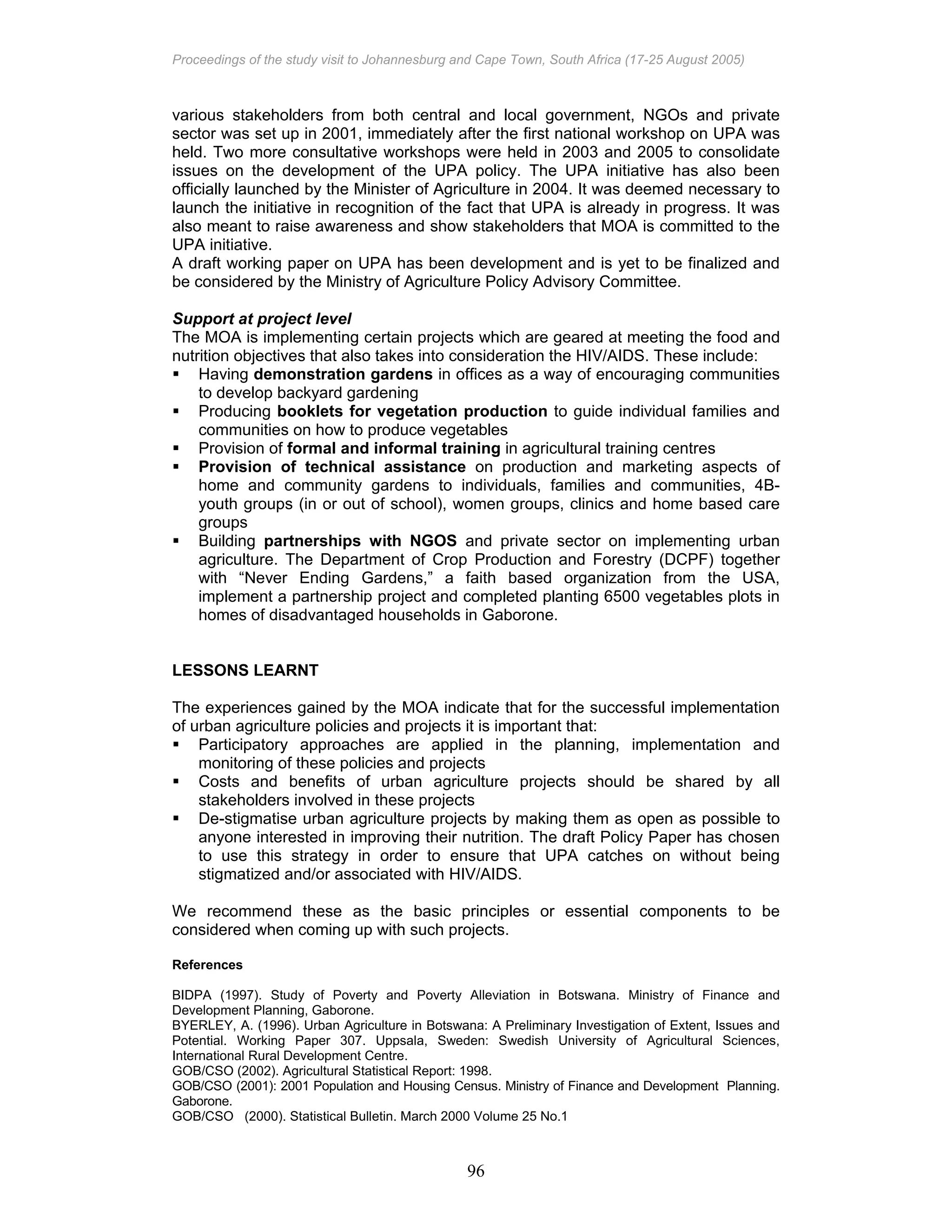 Proceedings of the study visit to Johannesburg and Cape Town, South Africa (17-25 August 2005)
96
various stakeholders from both central and local government, NGOs and private
sector was set up in 2001, immediately after the first national workshop on UPA was
held. Two more consultative workshops were held in 2003 and 2005 to consolidate
issues on the development of the UPA policy. The UPA initiative has also been
officially launched by the Minister of Agriculture in 2004. It was deemed necessary to
launch the initiative in recognition of the fact that UPA is already in progress. It was
also meant to raise awareness and show stakeholders that MOA is committed to the
UPA initiative.
A draft working paper on UPA has been development and is yet to be finalized and
be considered by the Ministry of Agriculture Policy Advisory Committee.
Support at project level
The MOA is implementing certain projects which are geared at meeting the food and
nutrition objectives that also takes into consideration the HIV/AIDS. These include:
Having demonstration gardens in offices as a way of encouraging communities
to develop backyard gardening
Producing booklets for vegetation production to guide individual families and
communities on how to produce vegetables
Provision of formal and informal training in agricultural training centres
Provision of technical assistance on production and marketing aspects of
home and community gardens to individuals, families and communities, 4B-
youth groups (in or out of school), women groups, clinics and home based care
groups
Building partnerships with NGOS and private sector on implementing urban
agriculture. The Department of Crop Production and Forestry (DCPF) together
with “Never Ending Gardens,” a faith based organization from the USA,
implement a partnership project and completed planting 6500 vegetables plots in
homes of disadvantaged households in Gaborone.
LESSONS LEARNT
The experiences gained by the MOA indicate that for the successful implementation
of urban agriculture policies and projects it is important that:
Participatory approaches are applied in the planning, implementation and
monitoring of these policies and projects
Costs and benefits of urban agriculture projects should be shared by all
stakeholders involved in these projects
De-stigmatise urban agriculture projects by making them as open as possible to
anyone interested in improving their nutrition. The draft Policy Paper has chosen
to use this strategy in order to ensure that UPA catches on without being
stigmatized and/or associated with HIV/AIDS.
We recommend these as the basic principles or essential components to be
considered when coming up with such projects.
References
BIDPA (1997). Study of Poverty and Poverty Alleviation in Botswana. Ministry of Finance and
Development Planning, Gaborone.
BYERLEY, A. (1996). Urban Agriculture in Botswana: A Preliminary Investigation of Extent, Issues and
Potential. Working Paper 307. Uppsala, Sweden: Swedish University of Agricultural Sciences,
International Rural Development Centre.
GOB/CSO (2002). Agricultural Statistical Report: 1998.
GOB/CSO (2001): 2001 Population and Housing Census. Ministry of Finance and Development Planning.
Gaborone.
GOB/CSO (2000). Statistical Bulletin. March 2000 Volume 25 No.1
 