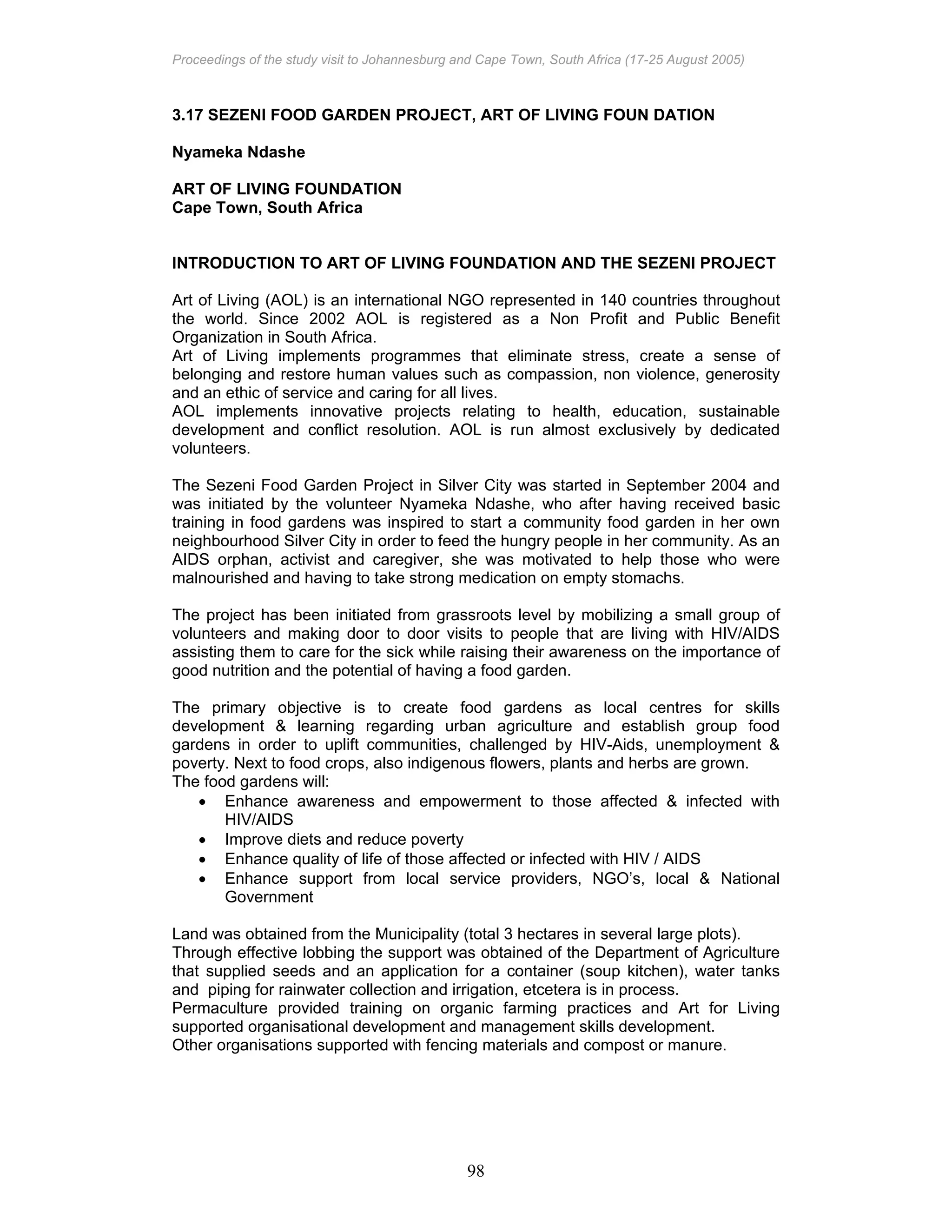 Proceedings of the study visit to Johannesburg and Cape Town, South Africa (17-25 August 2005)
98
3.17 SEZENI FOOD GARDEN PROJECT, ART OF LIVING FOUN DATION
Nyameka Ndashe
ART OF LIVING FOUNDATION
Cape Town, South Africa
INTRODUCTION TO ART OF LIVING FOUNDATION AND THE SEZENI PROJECT
Art of Living (AOL) is an international NGO represented in 140 countries throughout
the world. Since 2002 AOL is registered as a Non Profit and Public Benefit
Organization in South Africa.
Art of Living implements programmes that eliminate stress, create a sense of
belonging and restore human values such as compassion, non violence, generosity
and an ethic of service and caring for all lives.
AOL implements innovative projects relating to health, education, sustainable
development and conflict resolution. AOL is run almost exclusively by dedicated
volunteers.
The Sezeni Food Garden Project in Silver City was started in September 2004 and
was initiated by the volunteer Nyameka Ndashe, who after having received basic
training in food gardens was inspired to start a community food garden in her own
neighbourhood Silver City in order to feed the hungry people in her community. As an
AIDS orphan, activist and caregiver, she was motivated to help those who were
malnourished and having to take strong medication on empty stomachs.
The project has been initiated from grassroots level by mobilizing a small group of
volunteers and making door to door visits to people that are living with HIV/AIDS
assisting them to care for the sick while raising their awareness on the importance of
good nutrition and the potential of having a food garden.
The primary objective is to create food gardens as local centres for skills
development & learning regarding urban agriculture and establish group food
gardens in order to uplift communities, challenged by HIV-Aids, unemployment &
poverty. Next to food crops, also indigenous flowers, plants and herbs are grown.
The food gardens will:
• Enhance awareness and empowerment to those affected & infected with
HIV/AIDS
• Improve diets and reduce poverty
• Enhance quality of life of those affected or infected with HIV / AIDS
• Enhance support from local service providers, NGO’s, local & National
Government
Land was obtained from the Municipality (total 3 hectares in several large plots).
Through effective lobbing the support was obtained of the Department of Agriculture
that supplied seeds and an application for a container (soup kitchen), water tanks
and piping for rainwater collection and irrigation, etcetera is in process.
Permaculture provided training on organic farming practices and Art for Living
supported organisational development and management skills development.
Other organisations supported with fencing materials and compost or manure.
 