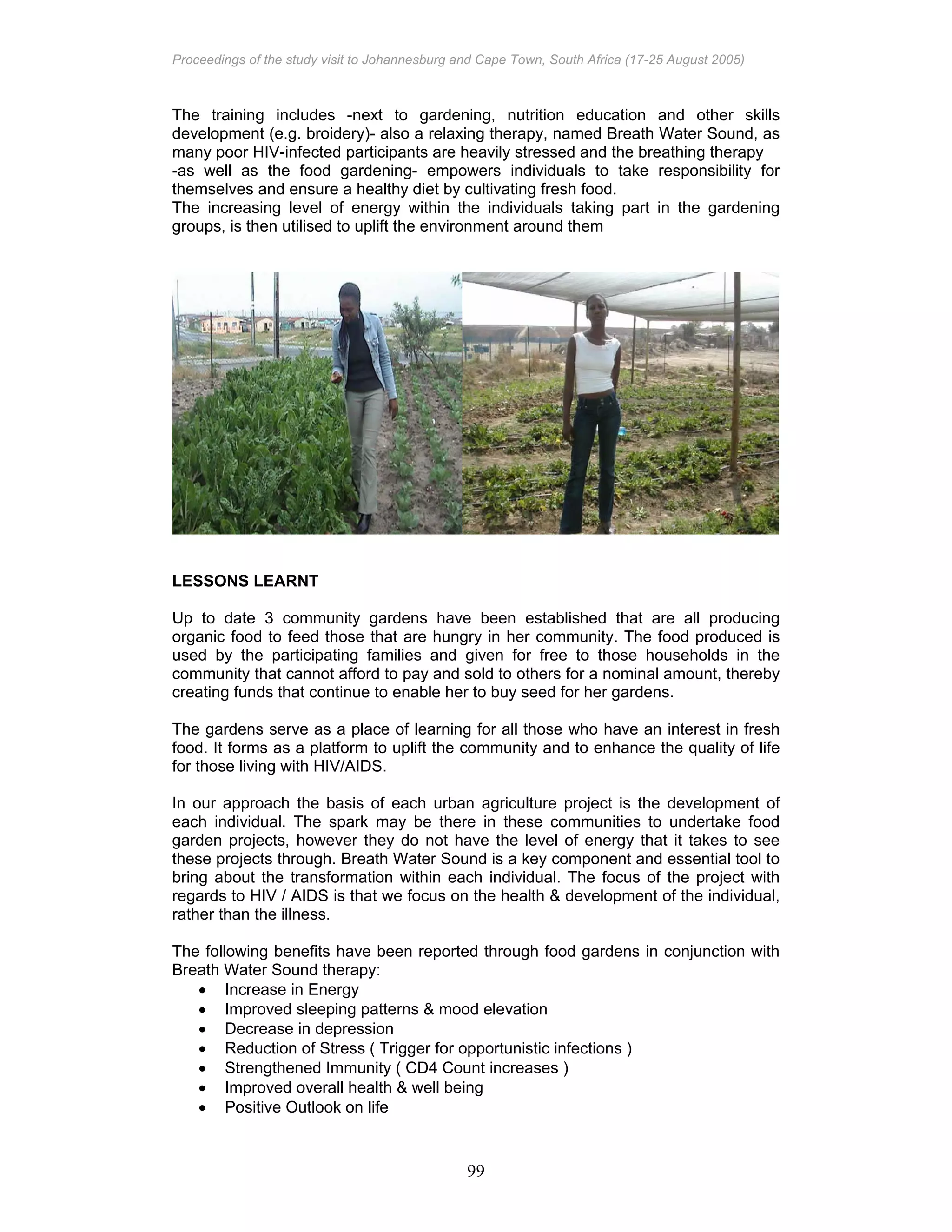 Proceedings of the study visit to Johannesburg and Cape Town, South Africa (17-25 August 2005)
99
The training includes -next to gardening, nutrition education and other skills
development (e.g. broidery)- also a relaxing therapy, named Breath Water Sound, as
many poor HIV-infected participants are heavily stressed and the breathing therapy
-as well as the food gardening- empowers individuals to take responsibility for
themselves and ensure a healthy diet by cultivating fresh food.
The increasing level of energy within the individuals taking part in the gardening
groups, is then utilised to uplift the environment around them
LESSONS LEARNT
Up to date 3 community gardens have been established that are all producing
organic food to feed those that are hungry in her community. The food produced is
used by the participating families and given for free to those households in the
community that cannot afford to pay and sold to others for a nominal amount, thereby
creating funds that continue to enable her to buy seed for her gardens.
The gardens serve as a place of learning for all those who have an interest in fresh
food. It forms as a platform to uplift the community and to enhance the quality of life
for those living with HIV/AIDS.
In our approach the basis of each urban agriculture project is the development of
each individual. The spark may be there in these communities to undertake food
garden projects, however they do not have the level of energy that it takes to see
these projects through. Breath Water Sound is a key component and essential tool to
bring about the transformation within each individual. The focus of the project with
regards to HIV / AIDS is that we focus on the health & development of the individual,
rather than the illness.
The following benefits have been reported through food gardens in conjunction with
Breath Water Sound therapy:
• Increase in Energy
• Improved sleeping patterns & mood elevation
• Decrease in depression
• Reduction of Stress ( Trigger for opportunistic infections )
• Strengthened Immunity ( CD4 Count increases )
• Improved overall health & well being
• Positive Outlook on life
 