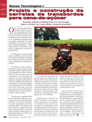 Novas Tecnologias I

Projeto e construção de
carretas de transbordos
para cana-de-açúcar
Workshop, realizado em Ribeirão Preto, teve como principal
objetivo contribuir com o tema colheita e transporte mecanizados

O

IAC (Instituto Agronômico),
vinculado à APTA, da Secretaria de Agricultura e Abastecimento do Estado de São Paulo, promoveu no dia 24 de novembro, em Ribeirão Preto (SP), o workshop “Carretas de Transbordo para Cana-de-açúcar: projeto e construção”. O evento,
coordenado por Jair Rosas da Silva,
Paulo Graziano Magalhães e Pedro
Sérgio Pontes, foi destinado a engenheiros, empresários, professores e
pesquisadores.
O workshop teve como principal
objetivo contribuir com o tema colheita e transporte mecanizados. A maioria
das unidades agrícolas produtoras
está se ajustando para a adoção desse
sistema.
O conjunto de corte, colheita e
transporte de cana-de-açúcar, em sua
adequação moderna emprega colhedoras autopropelidas, carretas de transbordo de cana e diversas versões de
composições com caminhões para
transporte, de grande capacidade de
carga, que entregam a matéria-prima na
esteira de recebimento das usinas, diz
o pesquisador do Centro de Engenharia e Automação (CEA-IAC) Jair Rosas da Silva. Nesta fase, tem início
todo o processamento industrial de fabricação de açúcar, etanol, energia, leveduras e outros produtos.
“Portanto, para a engenharia agrícola, é importante conhecer e procurar aprimorar esse elo da cadeia agroindustrial, com os objetivos de reduzir custos de produção e aumentar a
competitividade. Considera-se que
hoje o Brasil é o segundo maior produtor mundial de etanol, com condições de assumir o primeiro posto, ostentado pelos EUA, que obtém o produto a partir do milho.”
28

Revista Canavieiros - Dezembro de 2009

As carretas de transbordo de
cana-de-açúcar têm a função de trafegar de modo sincronizado junto às
colhedoras automotrizes e receber as
cargas de cana em forma de rebolos
e, em seguida, abastecer as composições que transportam a matéria-prima às esteiras das usinas. O volume
das caixas é variável, podendo cada
unidade ter capacidade para transportar entre 6 e 14 toneladas.
Segundo Rosas, além dos aspectos econômicos, ocorrem parâmetros agronômicos de importância fundamental que precisam ser
levantados e equacionados, como
a compactação do solo. Ele cita estudo de Coleti e Dematte (1982) no
qual alertam que grande parte das
terras das usinas de açúcar e destilarias do Estado de São Paulo, e

mesmo em outros Estados, é profunda, argilosa ou de textura média. E que, além disso, aproximadamente 50% dos meses de safra coincidem com o período de chuvas,
portanto propício ao incremento da
compactação do solo.
Por essas razões, conclui o pesquisador do IAC, as principais preocupações do evento foram reduzir o
peso dos implementos e obter a melhor distribuição de cargas transferidas ao solo pelas carretas; questionar o conceito de que a adoção dos
eixos do tipo tandem realmente é uma
solução adequada; aperfeiçoar projetos de engenharia e levantar a compactação do solo resultante e os custos de produção. “Neste último aspecto, estamos competindo com
nada menos que os EUA.”

 