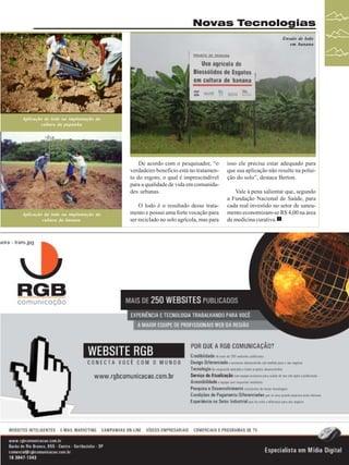 Novas Tecnologias
Ensaio de lodo
em banana

Aplicação de lodo na implantação da
cultura da pupunha

De acordo com o pesquisador, “o
verdadeiro benefício está no tratamento do esgoto, o qual é imprescindível
para a qualidade de vida em comunidades urbanas.

Aplicação do lodo na implantação da
cultura da banana

O lodo é o resultado desse tratamento e possui uma forte vocação para
ser reciclado no solo agrícola, mas para

isso ele precisa estar adequado para
que sua aplicação não resulte na poluição do solo”, destaca Berton.
Vale à pena salientar que, segundo
a Fundação Nacional de Saúde, para
cada real investido no setor de saneamento economizam-se R$ 4,00 na área
de medicina curativa.

ueira - trans.jpg

Revista Canavieiros - Dezembro de 2009

31

 