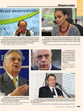 Fábio R. Pozzebom/Abr

Fábio R. Pozzebom/Abr

Repercutiu

"Os países em desenvolvimento não podem ficar criando resistência quando se é discutido o fundo internacional para o meio-ambiente. Precisamos de ajuda, mas temos que agir antes. Liderar pelo
exemplo"
Marina Silva, pré-candidata à presidência nas eleições de 2010.

“Se 10% do combustível fóssil do mundo vier a ser substituído por etanol, a mistura E10 traria um benefício ambiental considerável, e criaria mais
empregos”
José Serra, governador do Estado de
São Paulo – dezembro/
2009

Valter Campanato/ABr

Fábio R. Pozzebom/Abr

“Fizemos o zoneamento agroecológico da cana-de-açúcar para
garantir que nosso etanol seja 100% verde. Garantimos com isso
que não haverá novas usinas de cana no Pantanal, na Amazônia, em
áreas de vegetação nativa e que não vai haver queimadas”.
Carlos Minc, ministro do Meio Ambiente

"O modelo de etanol e bioeletricidade brasileiro são alternativas viáveis para os novos desafios
globais de energia que surgiram."
Fernando Henrique Cardoso, ex-presidente da
República do Brasil - dezembro/2009

“A opção concreta e viável a curto prazo para reduzir as emissões é o etanol
de cana, uma tecnologia que o Brasil detém e que os países em desenvolvimento
deveriam observar”.
Marcos Jank, presidente da União da Indústria de Cana-de-açúcar (UNICA)
Revista Canavieiros - Dezembro de 2009

35

 