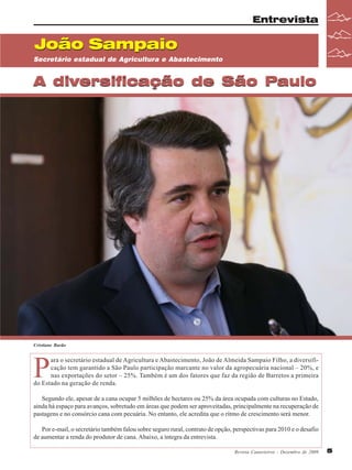 Entrevista

João Sampaio
Secretário estadual de Agricultura e Abastecimento

A diversificação de São Paulo

Cristiane Barão

P

ara o secretário estadual de Agricultura e Abastecimento, João de Almeida Sampaio Filho, a diversificação tem garantido a São Paulo participação marcante no valor da agropecuária nacional – 20%, e
nas exportações do setor – 25%. Também é um dos fatores que faz da região de Barretos a primeira
do Estado na geração de renda.
Segundo ele, apesar de a cana ocupar 5 milhões de hectares ou 25% da área ocupada com culturas no Estado,
ainda há espaço para avanços, sobretudo em áreas que podem ser aproveitadas, principalmente na recuperação de
pastagens e no consórcio cana com pecuária. No entanto, ele acredita que o ritmo de crescimento será menor.
Por e-mail, o secretário também falou sobre seguro rural, contrato de opção, perspectivas para 2010 e o desafio
de aumentar a renda do produtor de cana. Abaixo, a íntegra da entrevista.
Revista Canavieiros - Dezembro de 2009

5

 
