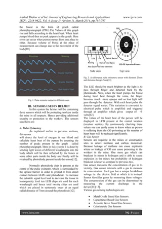 Anshul Thakur et al Int. Journal of Engineering Research and Applications www.ijera.com
ISSN : 2248-9622, Vol. 4, Issue 3( Version 1), March 2014, pp.791-797
www.ijera.com 792 | P a g e
the blood in the form of graph called
photopleysmograph (PPG).The Values of this graph
rise and falls according to the heart beat. When heart
pumps blood then an peak appears in the graph. Here
error can occur when person moves from one place to
other. Because volume of blood at the place of
measurement can change due to the movement of the
body[10].
Fig. 1. Pulse oximeter output in different cases.
III. SENSORS USED IN HELMET
In this system the helmet will be containing
three sensors which will be protecting workers inside
the mine in all respects. Hence providing additional
security or protection to the workers. The sensors
used here are:
A. Pulse Oximetery
As explained earlier in previous sections,
this sensor
will detect the level of oxygen in our blood and
calculate heart beat of the person by counting the
number of peaks present in the graph called
photopleysmograph. Here in this system it is done by
sending light waves of different wavelengths into the
body which will be then reflected by the bones or
some other parts inside the body and finally will be
received by photodiode present inside the sensor[12].
Normally photodiode chip is present at the
centre of the pulse oximeter, which is surrounded by
the optical barrier in order to protect it from direct
contact between LED's and photodiode. To increase
the pulsatile signal level and to decrease the tissue in
homogeneity level ten LED chips are used for each
wavelength and hence total twenty chips are used
which are placed in systematic order at an equal
radial distance of 7mm around the photodiode[12].
Side view Top view
Fig. 2. A reflectance pulse oximetery sensor with diameter 23mm
and thickness being 6.7mm[12].
The LED should be much brighter as the light is to
pass through finger and detected back by the
photodiode. Now, when the heart pumps the blood
during heart beat through the veins, the finger
becomes much more opaque and so less light will
pass through the detector. With each heart pulse the
detector signal varies. This variation is converted to
electrical pulse which is amplified and triggered
through an amplifier which gives output of +5
volts[12].
The values of the heart beat of the person will be
displayed in LCD present at the central location
(receiver section). By continuously checking these
values one can easily come to know when an person
is suffering from the CO poisoning as his number of
heart beats will be reduced significantly.
B. Gas Sensor
Sensors are required in the mines or construction
sites to detect methane and carbon monoxide.
Because leakage of methane can cause explosion
where as leakage of CO can cause poisoning to the
workers in the mine. One more gas which can
breakout in mines is hydrogen and is able to cause
explosion in the mines but probability of hydrogen
breakout is lesser as compare to previous two.
Gas sensor measures the concentration of gas in its
vicinity. Gas sensor interacts with a gas to measure
its concentration. Each gas has a unique breakdown
voltage i.e. the electric field at which it is ionized.
Sensor identifies gases by measuring these voltages.
The concentration of the gas can be determined by
measuring the current discharge in the
device[14][15].
Various gas sensing technologies are:
 Metal Oxide Based Gas Sensors
 Capacitance Based Gas Sensors
 Acoustic Wave Based Gas Sensors
 Calorimetric Gas Sensors
 