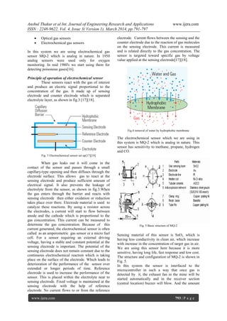Anshul Thakur et al Int. Journal of Engineering Research and Applications www.ijera.com
ISSN : 2248-9622, Vol. 4, Issue 3( Version 1), March 2014, pp.791-797
www.ijera.com 793 | P a g e
 Optical gas sensors
 Electrochemical gas sensors
In this system we are using electrochemical gas
sensor MQ-2 which is analog in nature. In 1950
analog sensors were used only for oxygen
monitoring. In mid 1980's we start using them for
detecting poisonous gases[16].
Principle of operation of electrochemical sensor
These sensors react with the gas of interest
and produce an electric signal proportional to the
concentration of the gas. It made up of sensing
electrode and counter electrode which is separated
electrolyte layer, as shown in fig.3 [17][18].
Fig. 3 Electrochemical sensor set up[17][18]
When gas leaks out it will come in the
contact of the sensor and passes through a small
capillary-type opening and then diffuses through the
electrode surface. This allows gas to react at the
sensing electrode and produce sufficient amount of
electrical signal. It also prevents the leakage of
electrolyte from the sensor, as shown in fig.3.When
the gas enters through the barrier and reacts with
sensing electrode then either oxidation or reduction
takes place over there. Electrode material is used to
catalyze these reactions. By using a resistor across
the electrodes, a current will start to flow between
anode and the cathode which is proportional to the
gas concentration. This current can be measured to
determine the gas concentration. Because of this
current generated, the electrochemical sensor is often
called as an amperometric gas sensor or a micro fuel
cell. For a sensor requiring an external driving
voltage, having a stable and constant potential at the
sensing electrode is important. The potential of the
sensing electrode does not remain constant due to the
continuous electrochemical reaction which is taking
place on the surface of the electrode. Which leads to
deterioration of the performance of the sensor over
extended or longer periods of time. Reference
electrode is used to increase the performance of the
sensor. This is placed within the electrolyte near to
sensing electrode. Fixed voltage is maintained at the
sensing electrode with the help of reference
electrode. No current flows to or from the reference
electrode. Current flows between the sensing and the
counter electrode due to the reaction of gas molecules
on the sensing electrode. This current is measured
and is related directly to the gas concentration. The
sensor is targeted toward specific gas by voltage
value applied at the sensing electrode[17][18].
Fig.4 removal of water by hydrophobic membrane
The electrochemical sensor which we are using in
this system is MQ-2 which is analog in nature. This
sensor has sensitivity to methane, propane, hydrogen
and CO.
Fig. 5 Basic structure of MQ-2
Sensing material of this sensor is SnO2, which is
having less conductivity in clean air, which increase
with increase in the concentration of target gas in air.
We are using this sensor here because it is more
sensitive, having long life, fast response and low cost.
The structure and configuration of MQ-2 is shown in
Fig. 5.
In this system the sensor is interfaced to the
microcontroller in such a way that once gas is
detected by it, the exhaust fan in the mine will be
started automatically and in the receiver section
(central location) buzzer will blow. And the amount
 