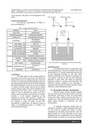Anshul Thakur et al Int. Journal of Engineering Research and Applications www.ijera.com
ISSN : 2248-9622, Vol. 4, Issue 3( Version 1), March 2014, pp.791-797
www.ijera.com 794 | P a g e
of gas present in the place will be displayed on the
LCD.
Technical Specifications
All technical specifications of MQ-2 is
given in the table no. 1.
Table.1. Technical Specifications[19]
C. pH Sensor
The third feature of the system present in
this paper is pH sensor. pH sensor will check the
acidity of the soil or ore during extraction of gold. If
any how it is acidic then automatically pH sensor will
sense that and turn the DC motor on which will spray
the sodium hydroxide on the soil or ore to neutralize
it. Values of all the sensors will be sent to central
location through zigbee and will be displayed in the
LCD present over there. pH is a unit of measure
which is used to describe the acidity level of a
solution and is measured on the scale of 0 to 14[20].
Actually it is the negative logarithmic of the
hydrogen ion activity. pH is given by -log[H+]. If
concentration H+ ions is higher than OH- ions then
the material is acidic in nature. If the OH-
concentration is higher than the material is basic in
nature. 7 is considered as neutral, <7 is acidic, >7 is
basic on the pH scale[20].
Glass electrode Reference electrode
Fig.6. Basic pH sensor and graphs for reference and measuring
electrode.
pH Measurement
pH measurement system is composed of pH
measuring electrode, a reference electrode, and a high
input meter[21]. H+
sensitive glass bulbs can be used
as pH measuring electrode, on the other hand
reference electrode is not sensitive to hydrogen ion.
The sample is placed in the cup and measuring
electrode is kept inside that where as reference
electrode is kept in a medium with fixed pH. The
difference between voltages of two electrodes is
measured with the help of voltmeter and that voltage
difference is then transferred into pH.
IV. WEARABLE DESIGN OF HELMET
There are many oximeter designs available
but only some of them have been tested in real time
environment. And many of them are tested under
motion also. More complex tests has been done to
compare jaw, chin and forehead locations with the
finger based oximeter to determine the best
location[6][3].
In wearable computing, design used are
different as compare to other computing fields. Here
we also need to consider the effects of these
components on the body of the worker[7]. Also the
design should be of such kind that can be worn
throughout the year comfortably by the workers[10].
Body locations on which we can use the oximetery
 
