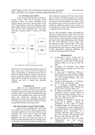 Anshul Thakur et al Int. Journal of Engineering Research and Applications www.ijera.com
ISSN : 2248-9622, Vol. 4, Issue 3( Version 1), March 2014, pp.791-797
www.ijera.com 796 | P a g e
VI. CENTRAL LOCATION
In this system central location will be like a
receiver section, which will be receiving all the
parameters which are being transmitted from
worker's helmet and will be showing them on the
LCD. Central location will also be containing a audio
buzzer which will blow whenever the CO level in the
mine will be above threshold level. The basic
schematic of central location is shown in the fig.9
below.
Fig. 9. Schematic of central location(receiver section)
Here LCD will be continuously displaying values of
three sensors, here in this LCD we can check the
values of heart beat of a particular person and can
predict his health condition in advance and can save
him by giving him primary treatment well in time.
While buzzer will alert all the workers in the mines
whenever gas level is higher than particular
threshold.
VII. RESULTS
Hence we have implemented the system
successfully here along with three sensors which is
an improvement over existing system with only pulse
oximetery and CO sensor. Here we additionally using
pH sensor and components like exhaust fan and DC
motor. By continuously checking the health
parameters of a person and automatically turning on
the exhaust fan on the when CO is detected we have
increased the efficiency of existing system.
VIII. CONCLUSION AND FUTURE WORK
Here we have integrated three sensors into
to the helmet of a worker by which we can monitor
the health conditions of the worker effectively and
efficiently. Here we are able to check the health
parameters of each worker individually since
particular level of CO will effect each person by
different amount depending upon the immunity level
of that person. Previously the systems available were
able to detect the presence of CO only, they were not
able to monitor the health parameters of workers.
Moreover here we are checking the acidity level as
well which can harm the hands of the workers. Thus
this protective gear system can increase the safety of
workers by significant amount because workers can
be warned by the system before getting unconscious
or impaired in most of the cases.
Since we have developed a system successfully but
still there is much work for us to do. One of the main
disadvantage of this system which is to be removed
in near future is wired connection of helmet with the
pH sensor, exhaust fan and pumping motor. Because
this will cause difficulties to the workers from
moving from one place to another place. This is only
the one side, in near future we can also use this
personal protective gear system to reduce injuries due
to falls, electrocution, particulate inhalation, and
workers on foot being struck by vehicles.
REFERENCES
[1] S. Dorevitch, L. Forst, L. Conroy, and P.
Levy, “Toxic inhalation fatalities in US
construction workers, 1990 to 1999,J.Occup.
Environn. Med., vol. 44, pp. 657–662, Jul.
2002.
[2] Preventing CO Poisoning from Small
Gasoline-Powered Engines and Tools and
NIOSH, 1996.
[3] A. Nagre and Y. Mendelson, “Effects of
motion artifacts on pulse oximeter readings
from different facial regions,” in Proc. IEEE
31st Annu. Northeast Bioeng. Conf., Apr.
2005, pp. 220–222.
[4] Design of Pulse Oximeters, J. G. Webster,
Ed. New York : Taylor Francis, 1997.
[5] M. J. Ellenhorn, Ellenhorn’s Medical
Toxicology. Baltimore, MD: Williams and
Wilkins, 1997, ch. 66, pp. 1465–1476.
[6] W. Johnston, P. Branche, C. Pujary, and Y.
Mendelson, “Effects of motion artifacts on
helmet-mounted pulse oximeter sensors,” in
Proc.30th Annu. IEEE Northeast Bioeng.
Conf., Apr. 2004, pp. 214–215.
[7] F. Gemperle, C. Kasabach, J. Stivoric, M.
Bauer, and R. Martin, “ Design for
wearability,” in Proc. IEEE Int. Symp.
Wearable Comput., Oct. 1998, pp. 116–122.
[8] Y. Mendelson and C. Pujary, “Measurement
site and photodetector size considerations in
optimizing power consumption of a
wearable reflectance pulse oximeter,” in
Proc. 25th Annu. Int. Conf. IEEE Eng. Med.
Biol. Soc., Sep. 2003, pp. 3016–3019.
[9] E. Geun, H. Heo, K. C. Nam, and Y. Huh,
“Measurement site and pressure
consideration in wrist
 