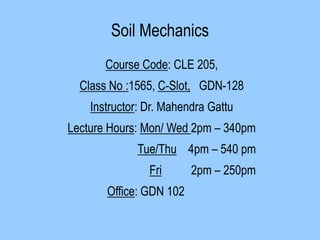 Soil Mechanics
Course Code: CLE 205,
Class No :1565, C-Slot, GDN-128
Instructor: Dr. Mahendra Gattu
Lecture Hours: Mon/ Wed 2pm – 340pm
Tue/Thu 4pm – 540 pm
Fri 2pm – 250pm
Office: GDN 102
 