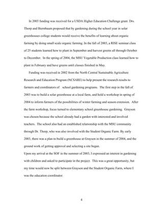 4
In 2003 funding was received for a USDA Higher Education Challenge grant. Drs.
Thorp and Biernbaum proposed that by gardening during the school year in solar
greenhouses college students would receive the benefits of learning about organic
farming by doing small scale organic farming. In the fall of 2003, a RISE seminar class
of 25 students learned how to plant in September and harvest greens all through October
to December. In the spring of 2004, the MSU Vegetable Production class learned how to
plant in February and have greens until classes finished in May.
Funding was received in 2002 from the North Central Sustainable Agriculture
Research and Education Program (NCSARE) to help present the research results to
farmers and coordinators of school gardening programs. The first step in the fall of
2003 was to build a solar greenhouse at a local farm, and hold a workshop in spring of
2004 to inform farmers of the possibilities of winter farming and season extension. After
the farm workshop, focus turned to elementary school greenhouse gardening. Grayson
was chosen because the school already had a garden with interested and involved
teachers. The school also had an established relationship with the MSU community
through Dr. Thorp, who was also involved with the Student Organic Farm. By early
2003, there was a plan to build a greenhouse at Grayson in the summer of 2004, and the
ground work of getting approval and selecting a site began.
Upon my arrival at the SOF in the summer of 2003, I expressed an interest in gardening
with children and asked to participate in the project. This was a great opportunity, but
my time would now be split between Grayson and the Student Organic Farm, where I
was the education coordinator.
 