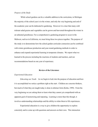 5
Purpose of the Study
While school gardens can be a valuable addition to the curriculum, in Michigan
the majority of the school year is in the winter, and only the very beginning and end of
the academic year can be dedicated to gardening. However it is clear that many cold
tolerant salad greens and vegetables can be grown and harvested throughout the winter in
an unheated greenhouse. For a comprehensive gardening program to occur in the
Midwest, such as in California, we must bring these two pieces together. The purpose of
the study is to demonstrate how the school garden curricular connection can be combined
with winter greenhouse production and year-round gardening methods in order to
enhance and expand experiential learning in temperate climates. We report what we
learned in the process including the reactions of students and teachers, and our
recommendations based on one year of experience.
Review of the Literature
Experiential Education
Educating our Youth. As we begin to look into the purpose of education and how
it is accomplished we notice a problem right at the start. Children are concrete thinkers,
but much of what they are taught today is done in abstract form (Kohn, 1999). From the
very beginning we are asking them to learn what they cannot yet comprehend with an
apparent goal of memorizing and repeating. Learning is more than this though, it
involves understanding relationships and the ability to relate them to life experiences.
Experiential education is a way to give children the opportunity to explore
concretely and to come up with questions and answers on their own. This interaction
 