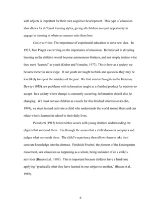 6
with objects is important for their own cognitive development. This type of education
also allows for different learning styles, giving all children an equal opportunity to
engage in learning in whatever manner suits them best.
Constructivism. The importance of experiential education is not a new idea. In
1935, Jean Piaget was writing on the importance of education. He believed in directing
learning so the children would become autonomous thinkers, and not simply imitate what
they were “learned” as youth (Guber and Voneche, 1977). This is how as a society we
become richer in knowledge. If our youth are taught to think and question, they may be
less likely to repeat the mistakes of the past. We find similar thoughts in the literature.
Dewey (1938) saw problems with information taught as a finished product for students to
accept. In a society where change is constantly occurring, information should also be
changing. We must not use children as vessels for this finished information (Kohn,
1999), we must instead cultivate a child who understands the world around them and can
relate what is learned in school to their daily lives.
Pestalozzi (1915) believed this occurs with young children understanding the
objects that surround them. It is through the senses that a child discovers compares and
judges what surrounds them. The child’s experience then allows them to take their
concrete knowledge into the abstract. Freidrich Froebel, the pioneer of the kindergarten
movement, saw education as happening as a whole, being inclusive of all a child’s
activities (Braun et al., 1989). This is important because children have a hard time
applying “practically what they have learned in one subject to another,” (Braun et al.,
1989).
 