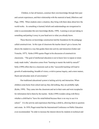 7
Children, in fact all learners, construct their own knowledge through their past
and current experiences, and their relationship with the material at hand, (Marlowe and
Page, 1998). When students enter a situation, they bring with them ideas about how the
world works. As something is learned, beliefs and understandings are reorganized in
order to accommodate this new knowledge (Kohn, 1999). Learning is not just taking in
something and putting it away in your head next to what you already know.
These theories on knowledge construction laid the foundation for the pedagogy
called constructivism. In this type of classroom the teacher doesn’t give a lesson, but
directs the student in a way that guides them into activity and interaction (Guber and
Voneche, 1977). Kohn (1999) quotes Piaget in his discussion of constructivist
classrooms. “The goal of intellectual education is not to know how to repeat or retain
ready made truths,” education comes from “learning to master the truth by oneself.”
Selly (1999) offers that in a classroom such as this “successful teaching will lead to
growth of understanding, breadth of vision, a wish to pursue inquiry, and a more mature,
fluent and articulate style of conversation.”
Our traditional educational system is lacking activity and interaction. When
children come home from school and say they did nothing, they are probably right,
(Kohn, 1999). They came into the classroom and sat in their seats and were receptacles
for information fed to them by the teacher. Kohn (1999) wonders along with Dewy
whether a child had to “leave his mind behind because there is no way to use it in
school.” It is the activity and experiences that bring a child in, allowing them to question
and create. In 1959, Piaget noted that the International Conference on Public Education
even recommended, “In order to increase the interest shown by students in technical and
 