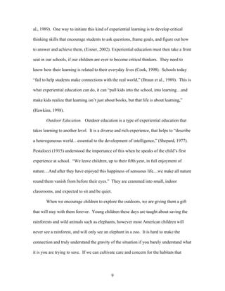 9
al., 1989). One way to initiate this kind of experiential learning is to develop critical
thinking skills that encourage students to ask questions, frame goals, and figure out how
to answer and achieve them, (Eisner, 2002). Experiential education must then take a front
seat in our schools, if our children are ever to become critical thinkers. They need to
know how their learning is related to their everyday lives (Cook, 1998). Schools today
“fail to help students make connections with the real world,” (Braun et al., 1989). This is
what experiential education can do, it can “pull kids into the school, into learning…and
make kids realize that learning isn’t just about books, but that life is about learning,”
(Hawkins, 1998).
Outdoor Education. Outdoor education is a type of experiential education that
takes learning to another level. It is a diverse and rich experience, that helps to “describe
a heterogeneous world…essential to the development of intelligence,” (Shepard, 1977).
Pestalozzi (1915) understood the importance of this when he speaks of the child’s first
experience at school. “We leave children, up to their fifth year, in full enjoyment of
nature…And after they have enjoyed this happiness of sensuous life…we make all nature
round them vanish from before their eyes.” They are crammed into small, indoor
classrooms, and expected to sit and be quiet.
When we encourage children to explore the outdoors, we are giving them a gift
that will stay with them forever. Young children these days are taught about saving the
rainforests and wild animals such as elephants, however most American children will
never see a rainforest, and will only see an elephant in a zoo. It is hard to make the
connection and truly understand the gravity of the situation if you barely understand what
it is you are trying to save. If we can cultivate care and concern for the habitats that
 