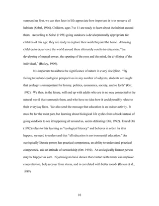 10
surround us first, we can then later in life appreciate how important it is to preserve all
habitats (Sobel, 1996). Children, ages 7 to 11 are ready to learn about the habitat around
them. According to Sobel (1996) going outdoors is developmentally appropriate for
children of this age; they are ready to explore their world beyond the home. Allowing
children to experience the world around them ultimately results in education; “the
developing of mental power, the opening of the eyes and the mind, the civilizing of the
individual,” (Bailey, 1909).
It is important to address the significance of nature in every discipline. “By
failing to include ecological perspectives in any number of subjects, students are taught
that ecology is unimportant for history, politics, economics, society, and so forth” (Orr,
1992). We then, in the future, will end up with adults who are in no way connected to the
natural world that surrounds them, and who have no idea how it could possibly relate to
their everyday lives. We also send the message that education is an indoor activity. It
must be for the most part, but learning about biological life cycles from a book instead of
going outdoors to see it happening all around us, seems defeating (Orr, 1992). David Orr
(1992) refers to this learning as “ecological literacy” and believes in order for it to
happen, we need to understand that “all education is environmental education.” An
ecologically literate person has practical competence, an ability to understand practical
competence, and an attitude of stewardship (Orr, 1992). An ecologically literate person
may be happier as well. Psychologists have shown that contact with nature can improve
concentration, help recover from stress, and is correlated with better moods (Braun et al.,
1989)
 
