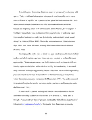 11
School Gardens. Connecting children to nature is very easy, if you live near wild
spaces. Today a child’s daily interaction with nature is growing smaller, as we move
from rural farms to big cities and experience urban sprawl and habitat destruction. If we
are to connect children with nature in the cities we need nature that is accessible.
Gardens can help bring nature back to the students. In the Midwest, the Michigan 4-H
Children’s Garden helps bring children into the wonderful world of gardening. Input
from preschool students was used when designing the garden so that it would appeal
strongly to children (Whiren, 1995). The garden attempts to engage children through
sight, smell, taste, touch, and sound, learning in their most immediate environment
(Whiren, 1995).
Visiting a garden with a class or family is a great way to connect to nature. School
gardens can help bring that experience closer and more constant, as well as offer many
opportunities. We can explore nature, and the life that surrounds us, integrate different
learning styles and disciplines, and teach about healthy foods and eating. In a research
study conducted on integrating gardening into the curriculum, it was found that gardening
provided concrete experiences that contributed to the understanding of many topics
within the standard, mandated curriculum, (DeMarco et al., 1999). The garden was used
for academic learning, but also for recreation, social experiences, and therapeutic needs
(DeMarco et al., 1999).
In inner city LA, gardens are integrated into the curriculum and also used to
combat the unhealthy food that invades students lives (Braun et al., 1989). This is
through a “Garden in Every School” program mandated by the California Department of
Education (www.cde.ca.gov/ls/nu/he/). One teacher from the program comments,
 