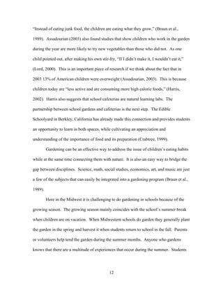 12
“Instead of eating junk food, the children are eating what they grow,” (Braun et al.,
1989). Assadourian (2003) also found studies that show children who work in the garden
during the year are more likely to try new vegetables than those who did not. As one
child pointed out, after making his own stir-fry, “If I didn’t make it, I wouldn’t eat it,”
(Lord, 2000). This is an important piece of research if we think about the fact that in
2003 13% of American children were overweight (Assadourian, 2003). This is because
children today are “less active and are consuming more high calorie foods,” (Harris,
2002). Harris also suggests that school cafeterias are natural learning labs. The
partnership between school gardens and cafeterias is the next step. The Edible
Schoolyard in Berkley, California has already made this connection and provides students
an opportunity to learn in both spaces, while cultivating an appreciation and
understanding of the importance of food and its preparation (Crabtree, 1999).
Gardening can be an effective way to address the issue of children’s eating habits
while at the same time connecting them with nature. It is also an easy way to bridge the
gap between disciplines. Science, math, social studies, economics, art, and music are just
a few of the subjects that can easily be integrated into a gardening program (Braun et al.,
1989).
Here in the Midwest it is challenging to do gardening in schools because of the
growing season. The growing season mainly coincides with the school’s summer break
when children are on vacation. When Midwestern schools do garden they generally plant
the garden in the spring and harvest it when students return to school in the fall. Parents
or volunteers help tend the garden during the summer months. Anyone who gardens
knows that there are a multitude of experiences that occur during the summer. Students
 