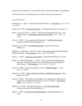 13
do not have the opportunity to see their plants grow, experience drought, or pest damage,
watch fruits form, or do anything hands-on involved with the growing season.
List of Works Cited
Assadourian, E. (2003). “Cultivating the Butterfly Effect.” World Watch. Vol. 16. No.
1. P. 28-35.
Bailey, LH. (1903). The Nature Study Idea. The Mason-Henry Press, Syracuse, NY.
Braun, J., Kotar, M., Irick, J. (1989). “Cultivating an Integrated Curriculum: The
School Garden.” Social Studies and the Young Learner. Vol. 1. No. 3. P.
19-22.
Cook, E. (1998). “A Conversation With Educators.” The Edible Schoolyard.
Learning in the Real World, Berkeley, CA.
Crabtree, M. ed. (1999). The Edible Schoolyard. Center For Ecoliteracy,
Berkley, Ca.
DeMarco, L., McDaniel, A., Relf, D. (1999). “Integrating Gardening Into Elementary
School Curriculum.” Hrt Technology. Vol. 9. No. 2. P. 276-281.
Dewey, J. (1938). Experience and Education. Macmillian Publishing, New York.
Dobbs, K., Relf, D., McDaniel, A. (1998). “Survey on the Needs of Elementary
Education Teachers to Enhance the Use of Horticulture or Gardening in t
the Classroom.” HrtTechnology. Vol. 8. No. 3. P. 370-72.
Eisner, E. (2002). “The kind of schools we need.” Phi Delta Kappan. Vol. 83.
No. 8. P. 576-83
Gardener, H. (1993). Frames of Mind: The Theory of Multiple Intelligences. Basic
Books, New York.
Harris, K. (2002). “The USDA Lunch Program: New Approaches to Meeting the
Demands of Child Health and Nutrition in the 21st
century.” The Clearing
House. Vol. 75. No. 6. P. 310-311.
Hawkins, D. (1998). “The Garden Experience.” The Edible Schoolyard.
Learning in the Real World, Berkeley, CA.
Kohn, A. (1999). The Schools Our Children Deserve. Houghton Mifflin, New
York.
 
