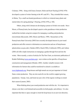 15
Coleman, 1998). Along with Emery Emmert, Helen and Scott Nearing ([1954] 1970)
developed a system of winter farming in the 40’s and 50’s. They extended their season,
in Maine, “by a small sun heated greenhouse in which we wintered many plants and
started others for spring planting,” (Nearing, [1954] 1970, p. 100).
Others, along with Coleman are developing systems to fit their own needs. Steve
Moore, of Pennsylvania, has developed a passive solar greenhouse winter production
method that includes using hot compost for managing a seedling and production
microclimate (Byczynski, 2003, Moore and Moore, 1999). Researchers at The
Pennsylvania State University (2003) have recently developed interest in year-round
production and offer extensive information on construction and use of hoop-houses
(plasticulture.cas.psu.edu/). Harden (2003), Head (1984), Colebrook (1989), and Ashton
(2001) all offer simple instructions on managing a garden through frost and into the
winter. More recently, a series of articles for The New Farm, an electronic publication of
Rodale Publishing (www.newfarm.org), were written on the specifics of hoop-house
construction and management (Olender, 2005). Another valuable resource with
information for farmers that could be transferred to schools is available at
www.hightunnels.org. Hoop-houses and high tunnels are not just important in United
States winter production. They are also used all over the world to support growing
populations. Europe, Asia, and Israel are just a few of the regions working to extend
their season (Lamont, 2003).
When thinking about year-round production start with the site. It is important to
choose a site that is well drained and accessible (to both people, and utilities). It is also
important that there is space enough to orient the hoop-house in an east-west direction,
 
