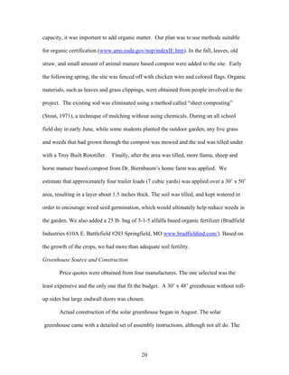 20
capacity, it was important to add organic matter. Our plan was to use methods suitable
for organic certification (www.ams.usda.gov/nop/indexIE.htm). In the fall, leaves, old
straw, and small amount of animal manure based compost were added to the site. Early
the following spring, the site was fenced off with chicken wire and colored flags. Organic
materials, such as leaves and grass clippings, were obtained from people involved in the
project. The existing sod was eliminated using a method called “sheet composting”
(Stout, 1971), a technique of mulching without using chemicals. During an all school
field day in early June, while some students planted the outdoor garden, any live grass
and weeds that had grown through the compost was mowed and the sod was tilled under
with a Troy Built Rototiller. Finally, after the area was tilled, more llama, sheep and
horse manure based compost from Dr. Biernbaum’s home farm was applied. We
estimate that approximately four trailer loads (7 cubic yards) was applied over a 30’ x 50’
area, resulting in a layer about 1.5 inches thick. The soil was tilled, and kept watered in
order to encourage weed seed germination, which would ultimately help reduce weeds in
the garden. We also added a 25 lb. bag of 3-1-5 alfalfa based organic fertilizer (Bradfield
Industries 610A E. Battlefield #203 Springfield, MO www.bradfieldind.com/). Based on
the growth of the crops, we had more than adequate soil fertility.
Greenhouse Source and Construction
Price quotes were obtained from four manufactures. The one selected was the
least expensive and the only one that fit the budget. A 30’ x 48’ greenhouse without roll-
up sides but large endwall doors was chosen.
Actual construction of the solar greenhouse began in August. The solar
greenhouse came with a detailed set of assembly instructions, although not all do. The
 