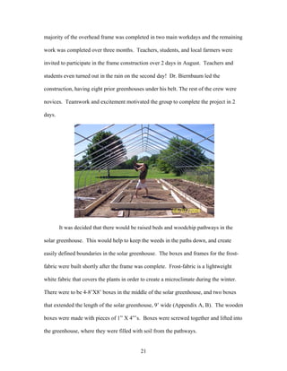 21
majority of the overhead frame was completed in two main workdays and the remaining
work was completed over three months. Teachers, students, and local farmers were
invited to participate in the frame construction over 2 days in August. Teachers and
students even turned out in the rain on the second day! Dr. Biernbaum led the
construction, having eight prior greenhouses under his belt. The rest of the crew were
novices. Teamwork and excitement motivated the group to complete the project in 2
days.
It was decided that there would be raised beds and woodchip pathways in the
solar greenhouse. This would help to keep the weeds in the paths down, and create
easily defined boundaries in the solar greenhouse. The boxes and frames for the frost-
fabric were built shortly after the frame was complete. Frost-fabric is a lightweight
white fabric that covers the plants in order to create a microclimate during the winter.
There were to be 4-8’X8’ boxes in the middle of the solar greenhouse, and two boxes
that extended the length of the solar greenhouse, 9’ wide (Appendix A, B). The wooden
boxes were made with pieces of 1” X 4”’s. Boxes were screwed together and lifted into
the greenhouse, where they were filled with soil from the pathways.
 