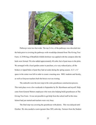 22
Pathways were two feet wide. The top 2-4 in. of the pathways was shoveled into
the beds prior to covering the pathways with woodchips donated from The Giving Tree
Farm. A 25#lb bag of Bradfield Alfalfa fertilizer was applied with the compost after the
beds were formed. We also added approximately 40 cubic feet of peat moss to the plots.
We arranged with a local garden center to purchase, at a very reduced price, all the
broken or ripped bales of peat they had set aside during the spring season. A 6’ x 11’
space in the center was left in order to create a meeting area. MSU students and faculty,
as well as Grayson teachers built the boxes over an evening.
The endwalls were the next step in the solar greenhouse construction process.
This took place over a few weekends in September by Dr. Biernbaum and myself. Help
came from General Motors employees who were also helping build greenhouses at The
Giving Tree Farm. It was not possible to get help from the school staff at this time.
School had just started and teachers were very busy.
The final step was covering the greenhouse with plastic. This was delayed until
October. We also needed a warm (greater than 50F) calm day. Farmers from the Student
 