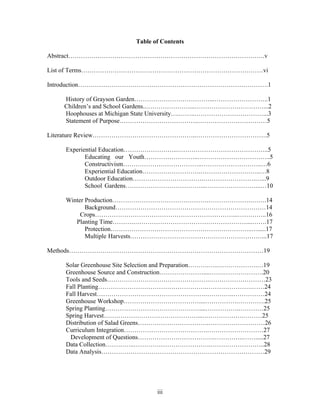iii
Table of Contents
Abstract………………………………………………………………………………….v
List of Terms……………………………………………………………………………vi
Introduction……………………………………………………………………………….1
History of Grayson Garden………………………………...……………………..1
Children’s and School Gardens..…………………...……………………………...2
Hoophouses at Michigan State University….……..……………………………...3
Statement of Purpose………………………………..……………………………5
Literature Review…………………………………………..…………………………….5
Experiential Education……………………..……………………………………..5
Educating our Youth……………………..……………………………..5
Constructivism………………………………..………………………..…6
Experiential Education……………………….………………………..…8
Outdoor Education…………………………….…………………….…...9
School Gardens………………………………...……………………...…10
Winter Production………………………………………………………….…….14
Background………………………………………………………………14
Crops…………………………………………………………...…………..16
Planting Time……….………………………………………………....…….17
Protection…………………………………………………………..….....17
Multiple Harvests………………………………………………………...17
Methods…………………………………………………………………………………19
Solar Greenhouse Site Selection and Preparation……….…..……………….…19
Greenhouse Source and Construction…………………....…….……………….20
Tools and Seeds………………………………………….………………………23
Fall Planting…………………………………………….………………….……24
Fall Harvest…………………………………………….…………..……………24
Greenhouse Workshop………………………………....…………….………….25
Spring Planting………………………………………....…………….…………25
Spring Harvest………………………………………...….…………….………25
Distribution of Salad Greens…………………………….………………………26
Curriculum Integration………………………………….………………………27
Development of Questions……………………………….…………..…….....27
Data Collection…………..……………………………….……………………..28
Data Analysis……………………………………………………………………29
 