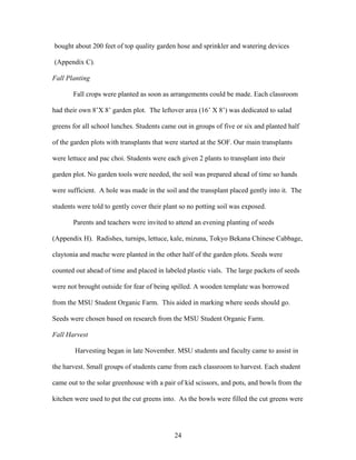 24
bought about 200 feet of top quality garden hose and sprinkler and watering devices
(Appendix C).
Fall Planting
Fall crops were planted as soon as arrangements could be made. Each classroom
had their own 8’X 8’ garden plot. The leftover area (16’ X 8’) was dedicated to salad
greens for all school lunches. Students came out in groups of five or six and planted half
of the garden plots with transplants that were started at the SOF. Our main transplants
were lettuce and pac choi. Students were each given 2 plants to transplant into their
garden plot. No garden tools were needed, the soil was prepared ahead of time so hands
were sufficient. A hole was made in the soil and the transplant placed gently into it. The
students were told to gently cover their plant so no potting soil was exposed.
Parents and teachers were invited to attend an evening planting of seeds
(Appendix H). Radishes, turnips, lettuce, kale, mizuna, Tokyo Bekana Chinese Cabbage,
claytonia and mache were planted in the other half of the garden plots. Seeds were
counted out ahead of time and placed in labeled plastic vials. The large packets of seeds
were not brought outside for fear of being spilled. A wooden template was borrowed
from the MSU Student Organic Farm. This aided in marking where seeds should go.
Seeds were chosen based on research from the MSU Student Organic Farm.
Fall Harvest
Harvesting began in late November. MSU students and faculty came to assist in
the harvest. Small groups of students came from each classroom to harvest. Each student
came out to the solar greenhouse with a pair of kid scissors, and pots, and bowls from the
kitchen were used to put the cut greens into. As the bowls were filled the cut greens were
 