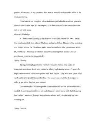 25
put into pillowcases. At any one time, there were at most 10 students and 4 adults in the
solar greenhouse.
After harvest was complete, a few students stayed behind to wash and spin salad
in the school kitchen area. All washing had to be done in bowls in the sink because the
sink is not food-grade.
Outreach Workshop
A Greenhouse Gardening Workshop was held Friday, March 25, 2005. Thirty-
five people attended, from all over Michigan and parts of Ohio. The cost of the workshop
was $30 per person. Dr. Biernbaum spoke about how to build solar greenhouses, while
Dr. Thorp and I presented information on curriculum integration and the Grayson
greenhouse, respectively (Appendix D).
Spring Planting
Spring planting began in mid-February. Students planted only seeds, no
transplants were done. Seeds were planted at a fairly high density (about ½” apart). To
begin, students made a line in the garden with their fingers. They were then given 10-20
seeds and told to sprinkle them in the line. The seeds were covered with compost in
order to see where they had been planted.
Classrooms checked on the garden two to three times a week and would water if
needed. A watering schedule was not made because I also watered with the kids during
lunch when I was there. Students watered using a hose, with a breaker attached, or a
watering can.
Spring Harvest
 