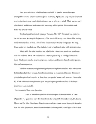 27
Two more all school salad lunches were held. A special needs classroom
arranged the second lunch which took place on Friday, April 22nd. My only involvement
was to give them some ranch dressing to use, and to help serve salad. Their teacher and I
plated salad, and fifteen students served it wearing rubber gloves. The students took
home the leftover salad.
The final salad lunch took place on Tuesday, May 10th
. The salad was plated in
the kitchen area, keeping the helpers out of the lunch aide’s way, and allowed for plating
more than one salad at once. It was done successfully with only two people this way.
Once again, two hundred and fifty students received a plate of salad with ranch dressing.
Along with the salad lunches, and salad in the classrooms, salad was sent home
with the students. Over 100 students had a Ziploc gallon bag of salad go home with
them. Students were also able to eat greens, radishes, and turnips fresh from the garden.
Curriculum Integration
Teachers were encouraged to integrate the solar greenhouse into their curriculum.
I offered any help they needed, from brainstorming, to execution of lessons. The school
principal required each teacher to do at least one garden lesson each semester (Appendix
E). Work continued throughout the year integrating the greenhouse into all different
disciplines (Appendix E).
Development of Interview Questions
A set of interview questions was developed over the summer of 2004
(Appendix F). Questions were developed with the help of Dr. Norm Lownds, Dr. Laurie
Thorp, and Dr. John Biernbaum. Questions were chosen based on our interest in knowing
how the solar greenhouse was different from the outdoor garden, what types of activities
 